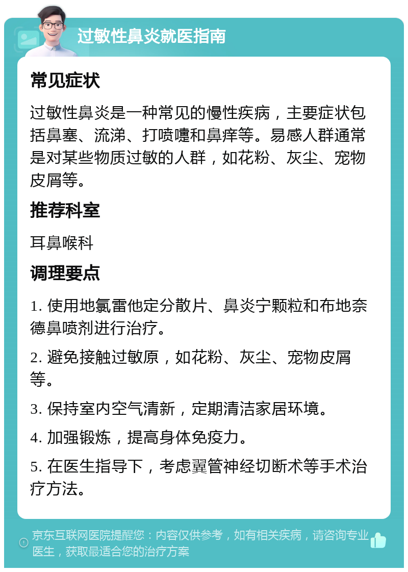 过敏性鼻炎就医指南 常见症状 过敏性鼻炎是一种常见的慢性疾病，主要症状包括鼻塞、流涕、打喷嚏和鼻痒等。易感人群通常是对某些物质过敏的人群，如花粉、灰尘、宠物皮屑等。 推荐科室 耳鼻喉科 调理要点 1. 使用地氯雷他定分散片、鼻炎宁颗粒和布地奈德鼻喷剂进行治疗。 2. 避免接触过敏原，如花粉、灰尘、宠物皮屑等。 3. 保持室内空气清新，定期清洁家居环境。 4. 加强锻炼，提高身体免疫力。 5. 在医生指导下，考虑翼管神经切断术等手术治疗方法。