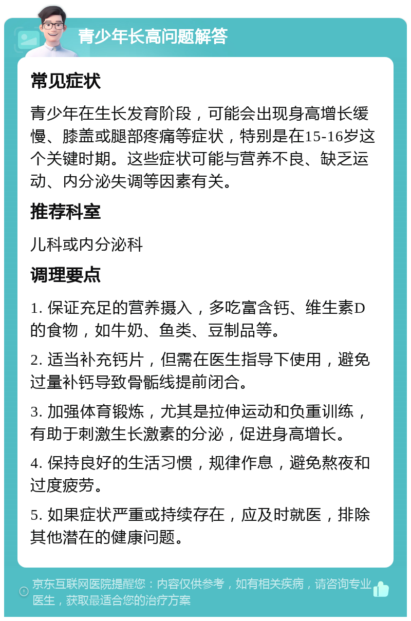 青少年长高问题解答 常见症状 青少年在生长发育阶段，可能会出现身高增长缓慢、膝盖或腿部疼痛等症状，特别是在15-16岁这个关键时期。这些症状可能与营养不良、缺乏运动、内分泌失调等因素有关。 推荐科室 儿科或内分泌科 调理要点 1. 保证充足的营养摄入，多吃富含钙、维生素D的食物，如牛奶、鱼类、豆制品等。 2. 适当补充钙片，但需在医生指导下使用，避免过量补钙导致骨骺线提前闭合。 3. 加强体育锻炼，尤其是拉伸运动和负重训练，有助于刺激生长激素的分泌，促进身高增长。 4. 保持良好的生活习惯，规律作息，避免熬夜和过度疲劳。 5. 如果症状严重或持续存在，应及时就医，排除其他潜在的健康问题。