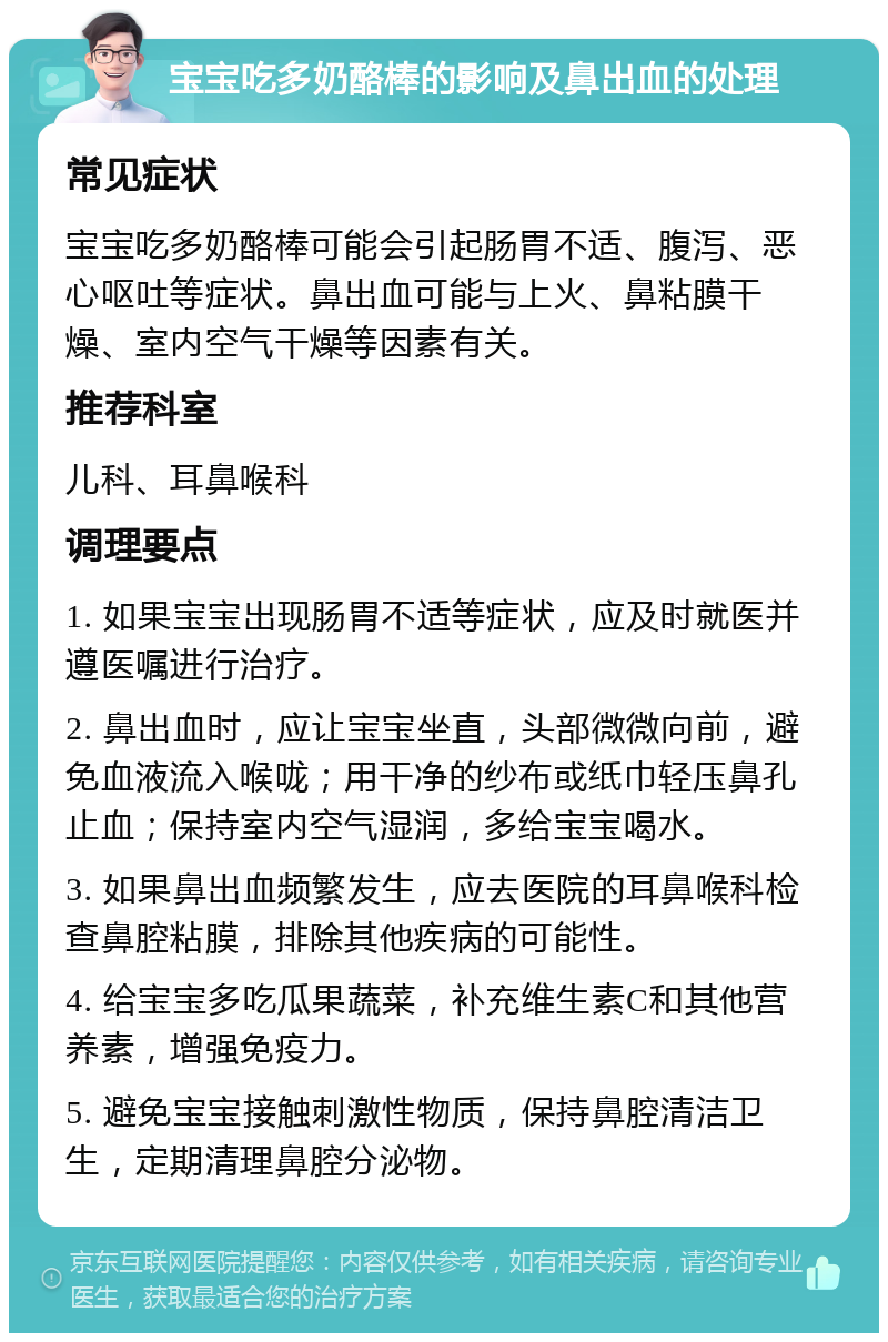 宝宝吃多奶酪棒的影响及鼻出血的处理 常见症状 宝宝吃多奶酪棒可能会引起肠胃不适、腹泻、恶心呕吐等症状。鼻出血可能与上火、鼻粘膜干燥、室内空气干燥等因素有关。 推荐科室 儿科、耳鼻喉科 调理要点 1. 如果宝宝出现肠胃不适等症状，应及时就医并遵医嘱进行治疗。 2. 鼻出血时，应让宝宝坐直，头部微微向前，避免血液流入喉咙；用干净的纱布或纸巾轻压鼻孔止血；保持室内空气湿润，多给宝宝喝水。 3. 如果鼻出血频繁发生，应去医院的耳鼻喉科检查鼻腔粘膜，排除其他疾病的可能性。 4. 给宝宝多吃瓜果蔬菜，补充维生素C和其他营养素，增强免疫力。 5. 避免宝宝接触刺激性物质，保持鼻腔清洁卫生，定期清理鼻腔分泌物。