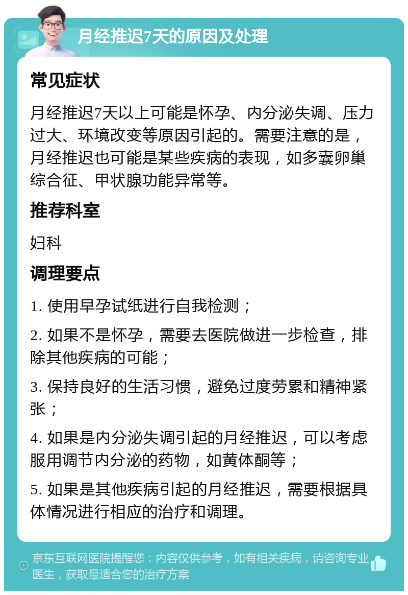 月经推迟7天的原因及处理 常见症状 月经推迟7天以上可能是怀孕、内分泌失调、压力过大、环境改变等原因引起的。需要注意的是，月经推迟也可能是某些疾病的表现，如多囊卵巢综合征、甲状腺功能异常等。 推荐科室 妇科 调理要点 1. 使用早孕试纸进行自我检测； 2. 如果不是怀孕，需要去医院做进一步检查，排除其他疾病的可能； 3. 保持良好的生活习惯，避免过度劳累和精神紧张； 4. 如果是内分泌失调引起的月经推迟，可以考虑服用调节内分泌的药物，如黄体酮等； 5. 如果是其他疾病引起的月经推迟，需要根据具体情况进行相应的治疗和调理。