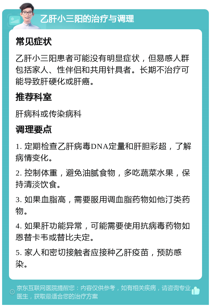 乙肝小三阳的治疗与调理 常见症状 乙肝小三阳患者可能没有明显症状，但易感人群包括家人、性伴侣和共用针具者。长期不治疗可能导致肝硬化或肝癌。 推荐科室 肝病科或传染病科 调理要点 1. 定期检查乙肝病毒DNA定量和肝胆彩超，了解病情变化。 2. 控制体重，避免油腻食物，多吃蔬菜水果，保持清淡饮食。 3. 如果血脂高，需要服用调血脂药物如他汀类药物。 4. 如果肝功能异常，可能需要使用抗病毒药物如恩替卡韦或替比夫定。 5. 家人和密切接触者应接种乙肝疫苗，预防感染。