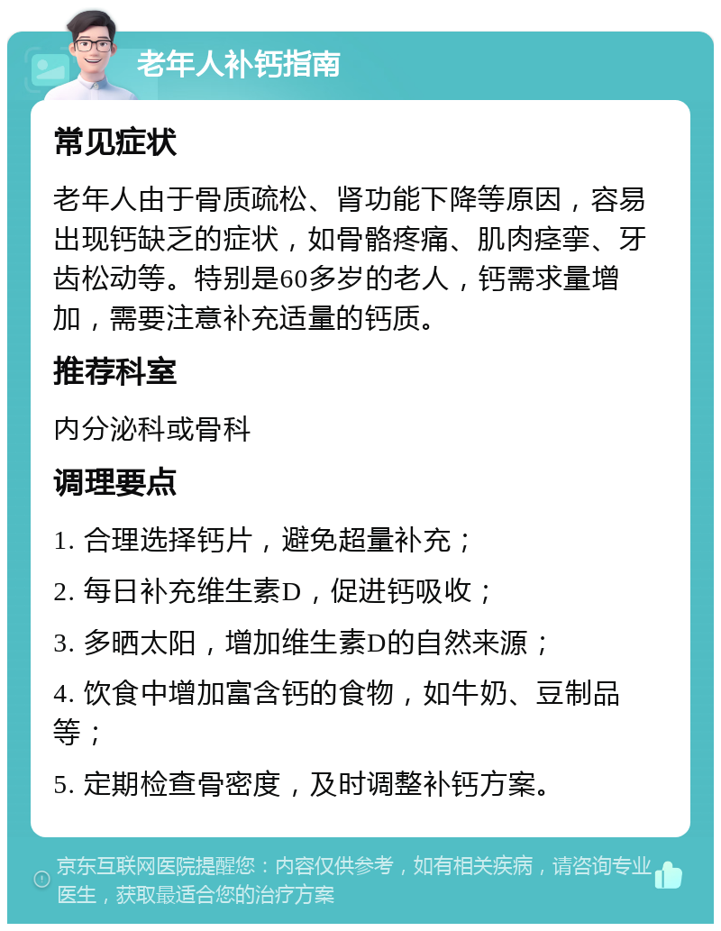 老年人补钙指南 常见症状 老年人由于骨质疏松、肾功能下降等原因，容易出现钙缺乏的症状，如骨骼疼痛、肌肉痉挛、牙齿松动等。特别是60多岁的老人，钙需求量增加，需要注意补充适量的钙质。 推荐科室 内分泌科或骨科 调理要点 1. 合理选择钙片，避免超量补充； 2. 每日补充维生素D，促进钙吸收； 3. 多晒太阳，增加维生素D的自然来源； 4. 饮食中增加富含钙的食物，如牛奶、豆制品等； 5. 定期检查骨密度，及时调整补钙方案。