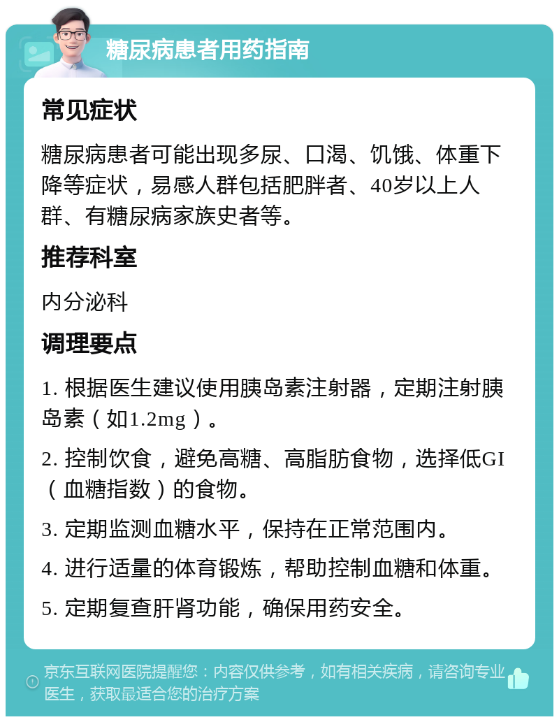 糖尿病患者用药指南 常见症状 糖尿病患者可能出现多尿、口渴、饥饿、体重下降等症状，易感人群包括肥胖者、40岁以上人群、有糖尿病家族史者等。 推荐科室 内分泌科 调理要点 1. 根据医生建议使用胰岛素注射器，定期注射胰岛素（如1.2mg）。 2. 控制饮食，避免高糖、高脂肪食物，选择低GI（血糖指数）的食物。 3. 定期监测血糖水平，保持在正常范围内。 4. 进行适量的体育锻炼，帮助控制血糖和体重。 5. 定期复查肝肾功能，确保用药安全。