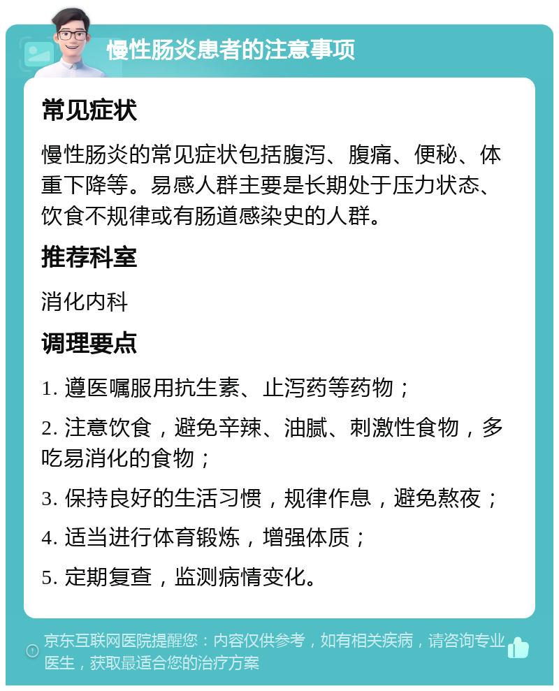 慢性肠炎患者的注意事项 常见症状 慢性肠炎的常见症状包括腹泻、腹痛、便秘、体重下降等。易感人群主要是长期处于压力状态、饮食不规律或有肠道感染史的人群。 推荐科室 消化内科 调理要点 1. 遵医嘱服用抗生素、止泻药等药物； 2. 注意饮食，避免辛辣、油腻、刺激性食物，多吃易消化的食物； 3. 保持良好的生活习惯，规律作息，避免熬夜； 4. 适当进行体育锻炼，增强体质； 5. 定期复查，监测病情变化。