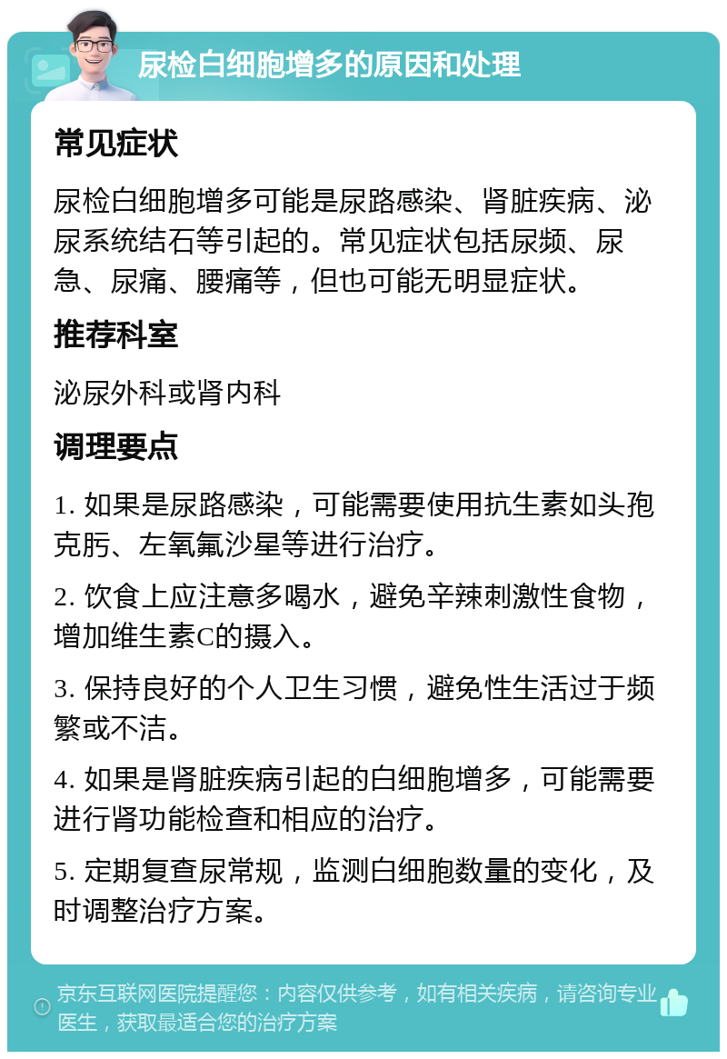 尿检白细胞增多的原因和处理 常见症状 尿检白细胞增多可能是尿路感染、肾脏疾病、泌尿系统结石等引起的。常见症状包括尿频、尿急、尿痛、腰痛等，但也可能无明显症状。 推荐科室 泌尿外科或肾内科 调理要点 1. 如果是尿路感染，可能需要使用抗生素如头孢克肟、左氧氟沙星等进行治疗。 2. 饮食上应注意多喝水，避免辛辣刺激性食物，增加维生素C的摄入。 3. 保持良好的个人卫生习惯，避免性生活过于频繁或不洁。 4. 如果是肾脏疾病引起的白细胞增多，可能需要进行肾功能检查和相应的治疗。 5. 定期复查尿常规，监测白细胞数量的变化，及时调整治疗方案。