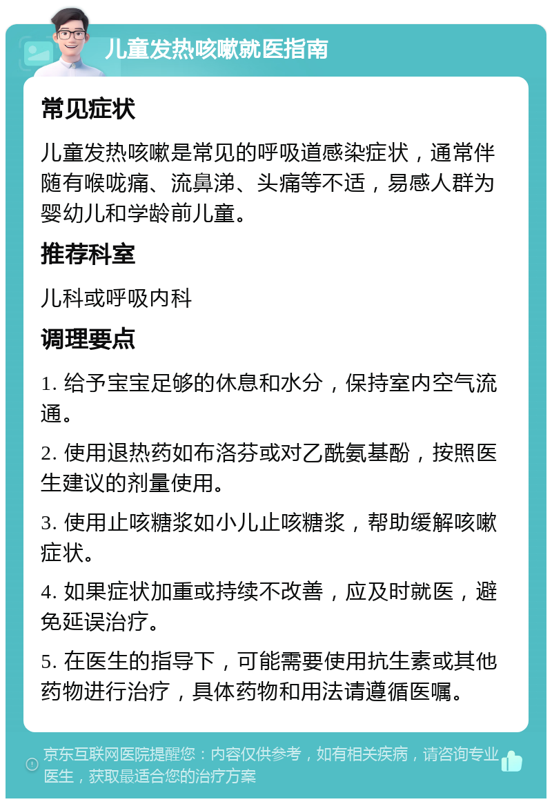 儿童发热咳嗽就医指南 常见症状 儿童发热咳嗽是常见的呼吸道感染症状，通常伴随有喉咙痛、流鼻涕、头痛等不适，易感人群为婴幼儿和学龄前儿童。 推荐科室 儿科或呼吸内科 调理要点 1. 给予宝宝足够的休息和水分，保持室内空气流通。 2. 使用退热药如布洛芬或对乙酰氨基酚，按照医生建议的剂量使用。 3. 使用止咳糖浆如小儿止咳糖浆，帮助缓解咳嗽症状。 4. 如果症状加重或持续不改善，应及时就医，避免延误治疗。 5. 在医生的指导下，可能需要使用抗生素或其他药物进行治疗，具体药物和用法请遵循医嘱。