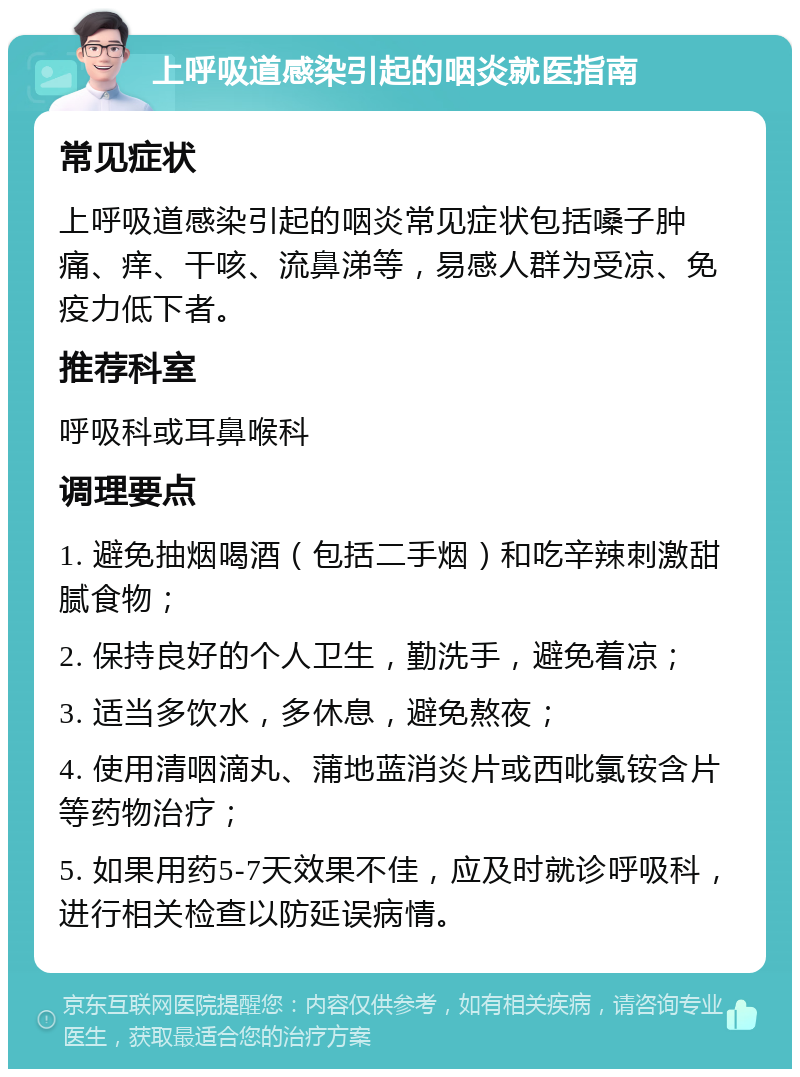 上呼吸道感染引起的咽炎就医指南 常见症状 上呼吸道感染引起的咽炎常见症状包括嗓子肿痛、痒、干咳、流鼻涕等，易感人群为受凉、免疫力低下者。 推荐科室 呼吸科或耳鼻喉科 调理要点 1. 避免抽烟喝酒（包括二手烟）和吃辛辣刺激甜腻食物； 2. 保持良好的个人卫生，勤洗手，避免着凉； 3. 适当多饮水，多休息，避免熬夜； 4. 使用清咽滴丸、蒲地蓝消炎片或西吡氯铵含片等药物治疗； 5. 如果用药5-7天效果不佳，应及时就诊呼吸科，进行相关检查以防延误病情。