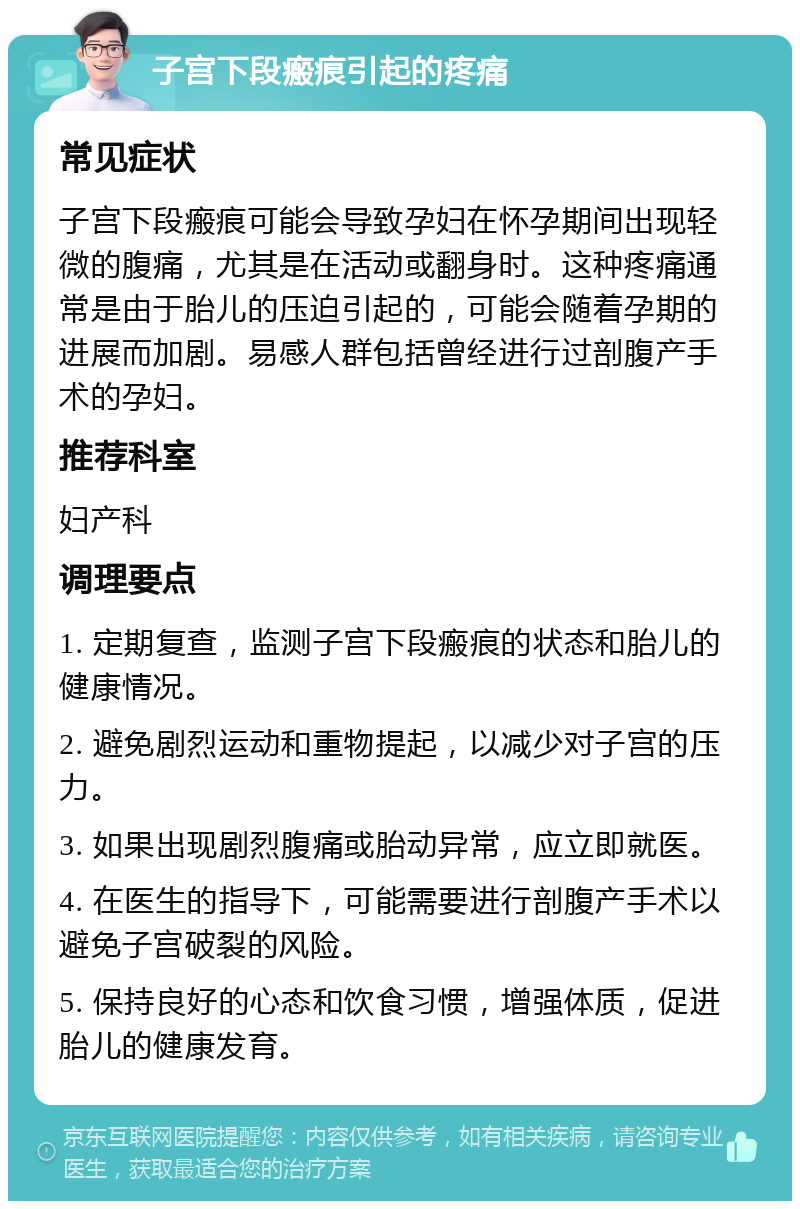 子宫下段瘢痕引起的疼痛 常见症状 子宫下段瘢痕可能会导致孕妇在怀孕期间出现轻微的腹痛，尤其是在活动或翻身时。这种疼痛通常是由于胎儿的压迫引起的，可能会随着孕期的进展而加剧。易感人群包括曾经进行过剖腹产手术的孕妇。 推荐科室 妇产科 调理要点 1. 定期复查，监测子宫下段瘢痕的状态和胎儿的健康情况。 2. 避免剧烈运动和重物提起，以减少对子宫的压力。 3. 如果出现剧烈腹痛或胎动异常，应立即就医。 4. 在医生的指导下，可能需要进行剖腹产手术以避免子宫破裂的风险。 5. 保持良好的心态和饮食习惯，增强体质，促进胎儿的健康发育。