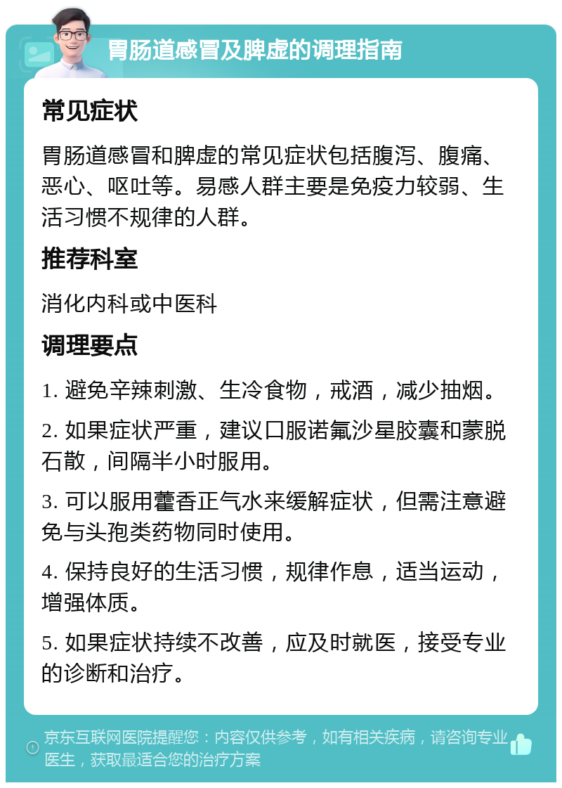 胃肠道感冒及脾虚的调理指南 常见症状 胃肠道感冒和脾虚的常见症状包括腹泻、腹痛、恶心、呕吐等。易感人群主要是免疫力较弱、生活习惯不规律的人群。 推荐科室 消化内科或中医科 调理要点 1. 避免辛辣刺激、生冷食物，戒酒，减少抽烟。 2. 如果症状严重，建议口服诺氟沙星胶囊和蒙脱石散，间隔半小时服用。 3. 可以服用藿香正气水来缓解症状，但需注意避免与头孢类药物同时使用。 4. 保持良好的生活习惯，规律作息，适当运动，增强体质。 5. 如果症状持续不改善，应及时就医，接受专业的诊断和治疗。