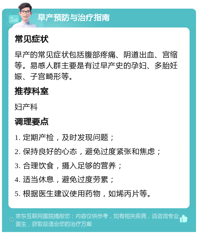 早产预防与治疗指南 常见症状 早产的常见症状包括腹部疼痛、阴道出血、宫缩等。易感人群主要是有过早产史的孕妇、多胎妊娠、子宫畸形等。 推荐科室 妇产科 调理要点 1. 定期产检，及时发现问题； 2. 保持良好的心态，避免过度紧张和焦虑； 3. 合理饮食，摄入足够的营养； 4. 适当休息，避免过度劳累； 5. 根据医生建议使用药物，如烯丙片等。