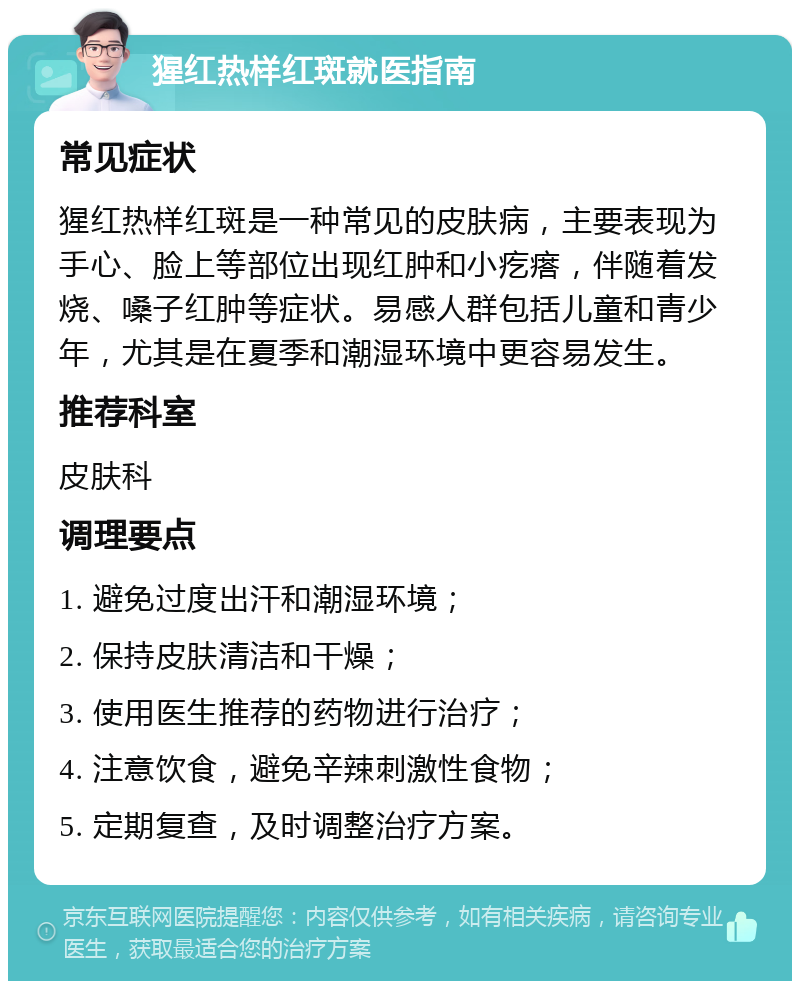 猩红热样红斑就医指南 常见症状 猩红热样红斑是一种常见的皮肤病，主要表现为手心、脸上等部位出现红肿和小疙瘩，伴随着发烧、嗓子红肿等症状。易感人群包括儿童和青少年，尤其是在夏季和潮湿环境中更容易发生。 推荐科室 皮肤科 调理要点 1. 避免过度出汗和潮湿环境； 2. 保持皮肤清洁和干燥； 3. 使用医生推荐的药物进行治疗； 4. 注意饮食，避免辛辣刺激性食物； 5. 定期复查，及时调整治疗方案。