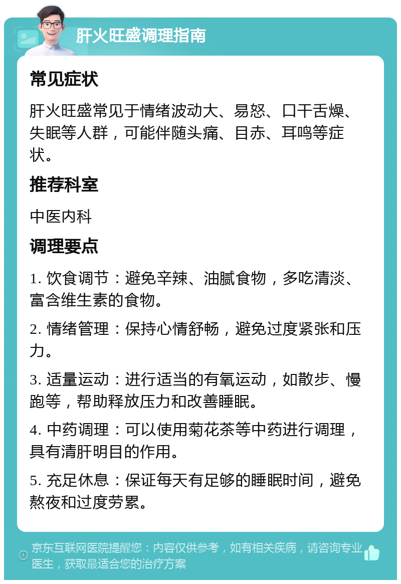 肝火旺盛调理指南 常见症状 肝火旺盛常见于情绪波动大、易怒、口干舌燥、失眠等人群，可能伴随头痛、目赤、耳鸣等症状。 推荐科室 中医内科 调理要点 1. 饮食调节：避免辛辣、油腻食物，多吃清淡、富含维生素的食物。 2. 情绪管理：保持心情舒畅，避免过度紧张和压力。 3. 适量运动：进行适当的有氧运动，如散步、慢跑等，帮助释放压力和改善睡眠。 4. 中药调理：可以使用菊花茶等中药进行调理，具有清肝明目的作用。 5. 充足休息：保证每天有足够的睡眠时间，避免熬夜和过度劳累。