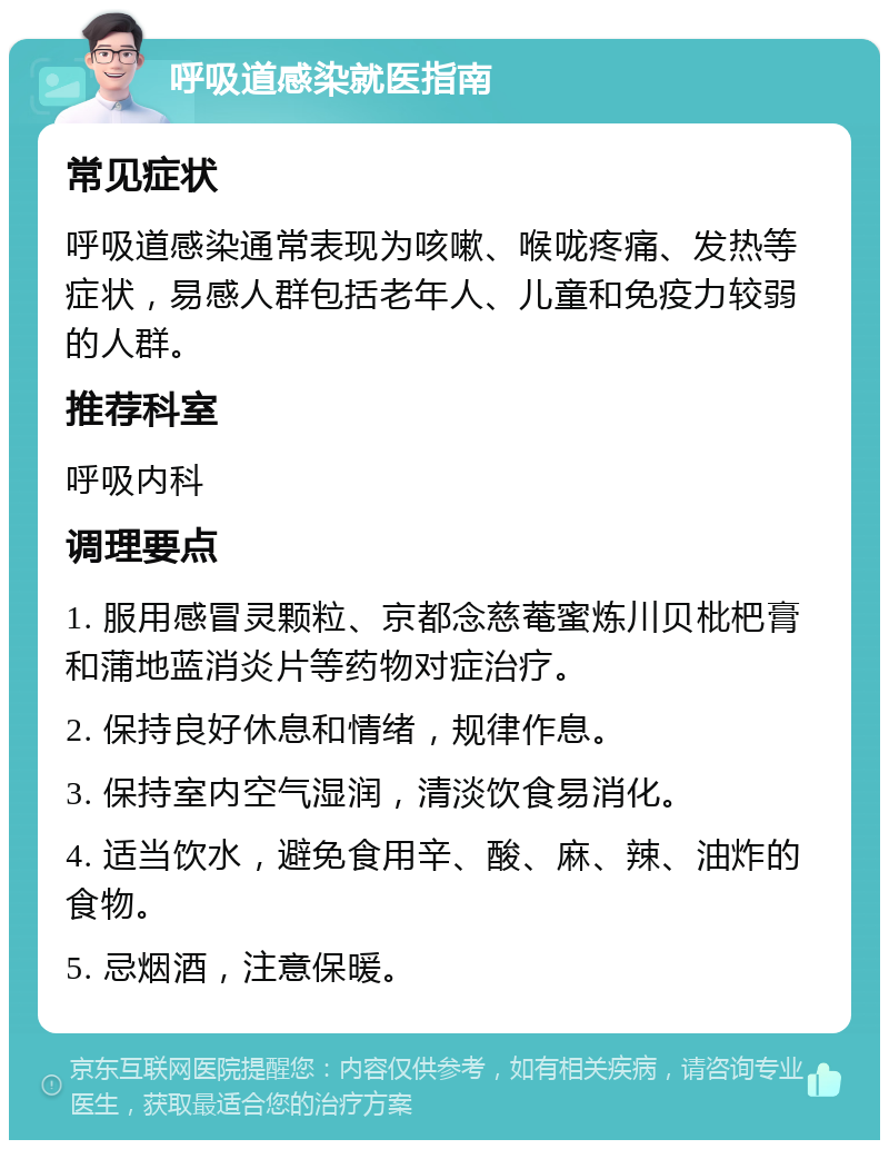 呼吸道感染就医指南 常见症状 呼吸道感染通常表现为咳嗽、喉咙疼痛、发热等症状，易感人群包括老年人、儿童和免疫力较弱的人群。 推荐科室 呼吸内科 调理要点 1. 服用感冒灵颗粒、京都念慈菴蜜炼川贝枇杷膏和蒲地蓝消炎片等药物对症治疗。 2. 保持良好休息和情绪，规律作息。 3. 保持室内空气湿润，清淡饮食易消化。 4. 适当饮水，避免食用辛、酸、麻、辣、油炸的食物。 5. 忌烟酒，注意保暖。