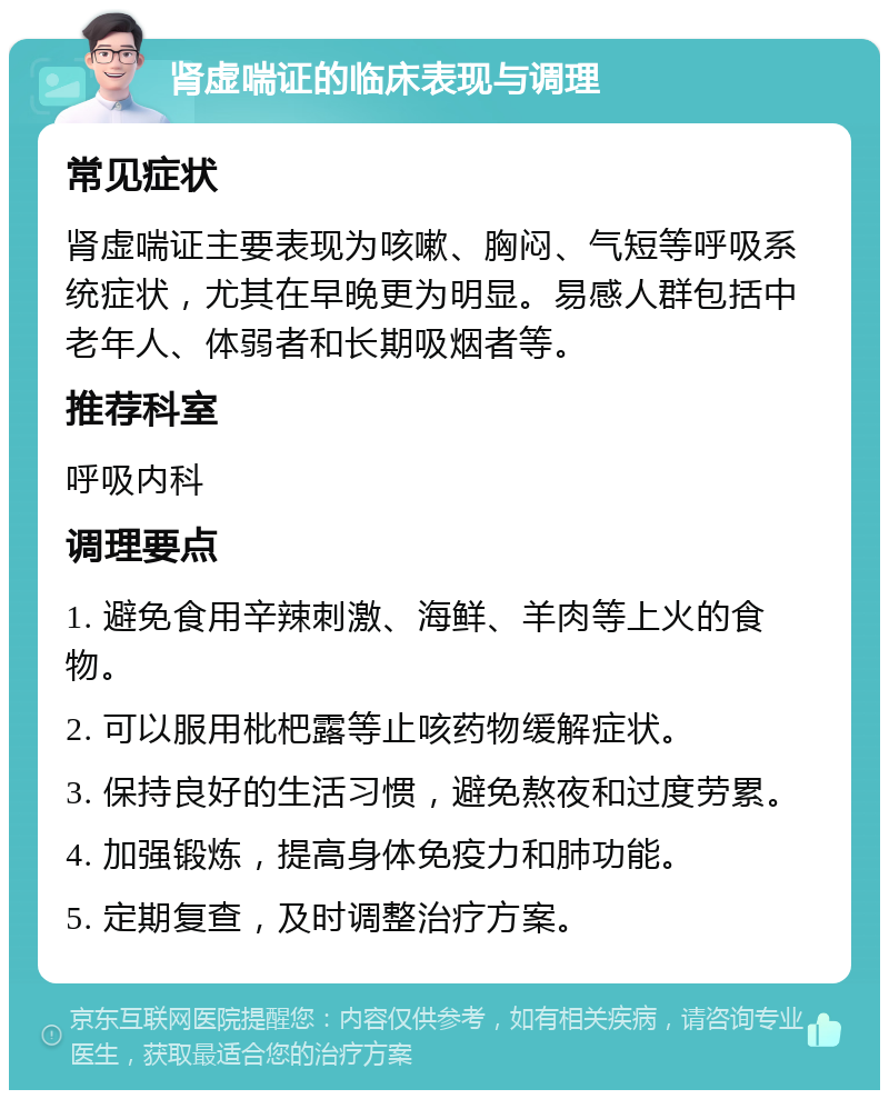 肾虚喘证的临床表现与调理 常见症状 肾虚喘证主要表现为咳嗽、胸闷、气短等呼吸系统症状，尤其在早晚更为明显。易感人群包括中老年人、体弱者和长期吸烟者等。 推荐科室 呼吸内科 调理要点 1. 避免食用辛辣刺激、海鲜、羊肉等上火的食物。 2. 可以服用枇杷露等止咳药物缓解症状。 3. 保持良好的生活习惯，避免熬夜和过度劳累。 4. 加强锻炼，提高身体免疫力和肺功能。 5. 定期复查，及时调整治疗方案。