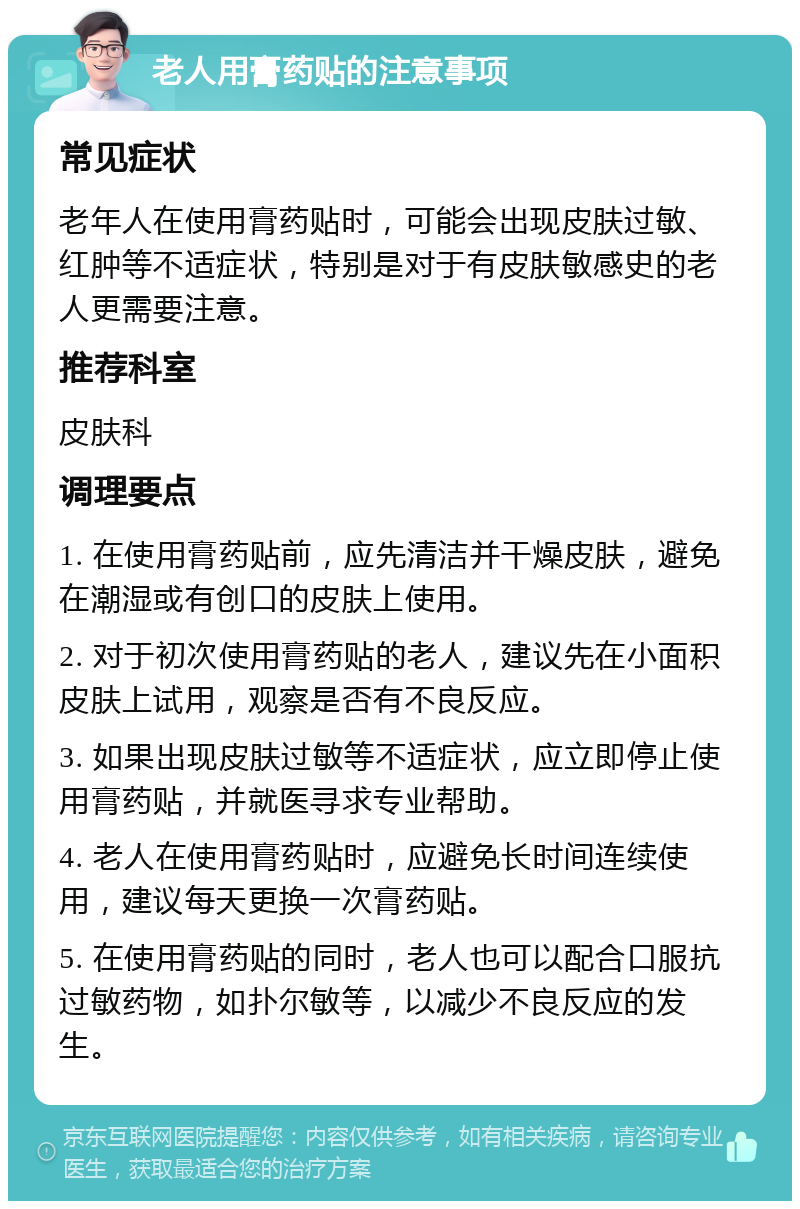 老人用膏药贴的注意事项 常见症状 老年人在使用膏药贴时，可能会出现皮肤过敏、红肿等不适症状，特别是对于有皮肤敏感史的老人更需要注意。 推荐科室 皮肤科 调理要点 1. 在使用膏药贴前，应先清洁并干燥皮肤，避免在潮湿或有创口的皮肤上使用。 2. 对于初次使用膏药贴的老人，建议先在小面积皮肤上试用，观察是否有不良反应。 3. 如果出现皮肤过敏等不适症状，应立即停止使用膏药贴，并就医寻求专业帮助。 4. 老人在使用膏药贴时，应避免长时间连续使用，建议每天更换一次膏药贴。 5. 在使用膏药贴的同时，老人也可以配合口服抗过敏药物，如扑尔敏等，以减少不良反应的发生。