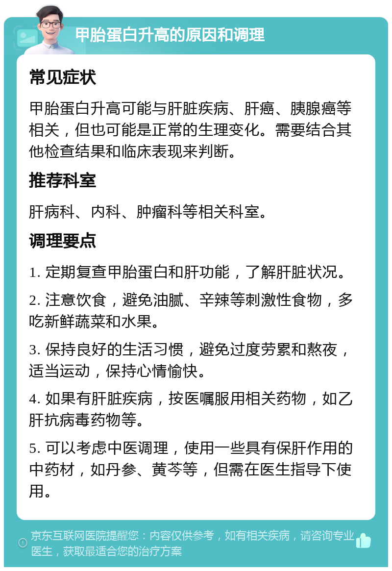 甲胎蛋白升高的原因和调理 常见症状 甲胎蛋白升高可能与肝脏疾病、肝癌、胰腺癌等相关，但也可能是正常的生理变化。需要结合其他检查结果和临床表现来判断。 推荐科室 肝病科、内科、肿瘤科等相关科室。 调理要点 1. 定期复查甲胎蛋白和肝功能，了解肝脏状况。 2. 注意饮食，避免油腻、辛辣等刺激性食物，多吃新鲜蔬菜和水果。 3. 保持良好的生活习惯，避免过度劳累和熬夜，适当运动，保持心情愉快。 4. 如果有肝脏疾病，按医嘱服用相关药物，如乙肝抗病毒药物等。 5. 可以考虑中医调理，使用一些具有保肝作用的中药材，如丹参、黄芩等，但需在医生指导下使用。