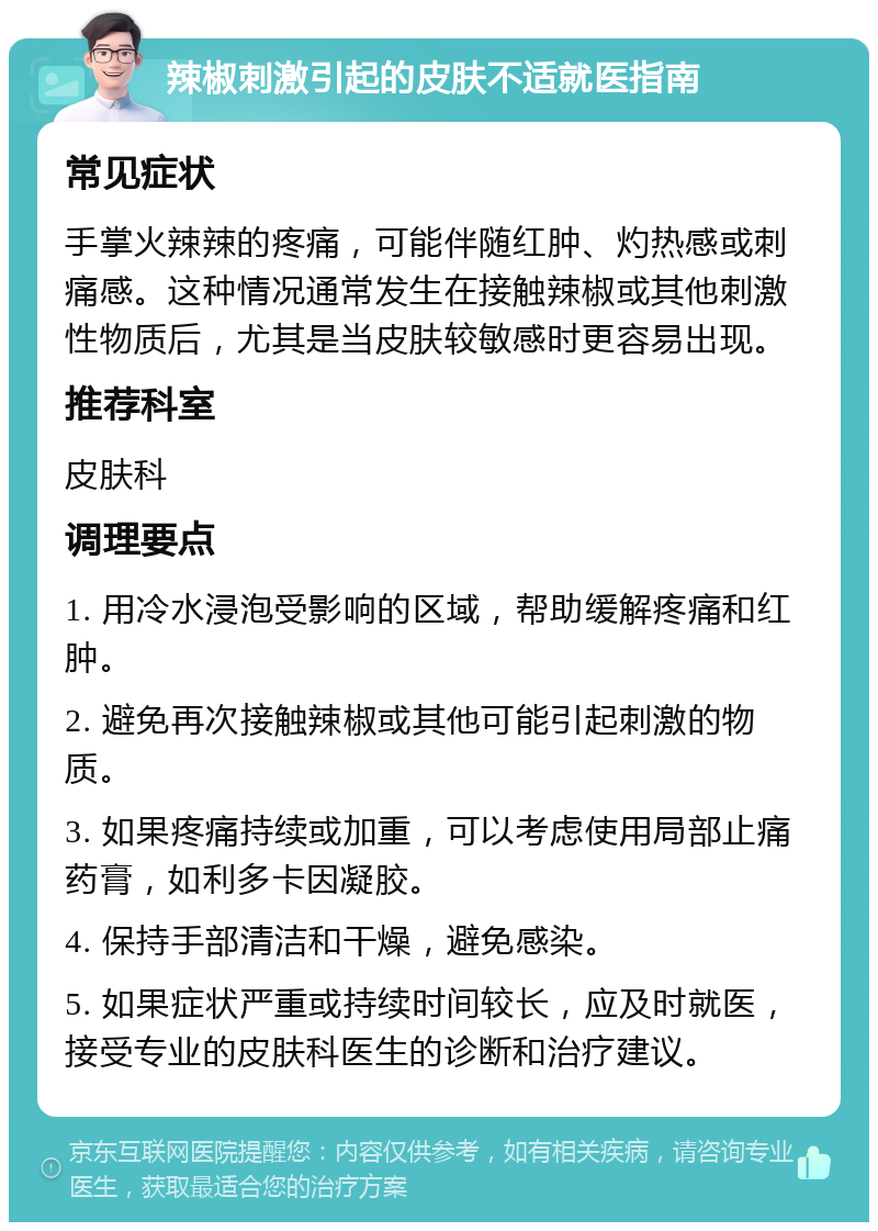 辣椒刺激引起的皮肤不适就医指南 常见症状 手掌火辣辣的疼痛，可能伴随红肿、灼热感或刺痛感。这种情况通常发生在接触辣椒或其他刺激性物质后，尤其是当皮肤较敏感时更容易出现。 推荐科室 皮肤科 调理要点 1. 用冷水浸泡受影响的区域，帮助缓解疼痛和红肿。 2. 避免再次接触辣椒或其他可能引起刺激的物质。 3. 如果疼痛持续或加重，可以考虑使用局部止痛药膏，如利多卡因凝胶。 4. 保持手部清洁和干燥，避免感染。 5. 如果症状严重或持续时间较长，应及时就医，接受专业的皮肤科医生的诊断和治疗建议。