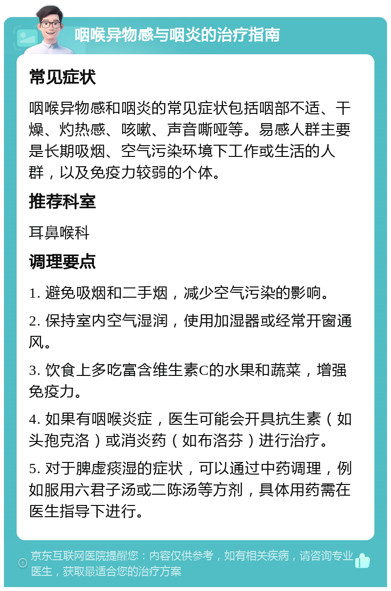 咽喉异物感与咽炎的治疗指南 常见症状 咽喉异物感和咽炎的常见症状包括咽部不适、干燥、灼热感、咳嗽、声音嘶哑等。易感人群主要是长期吸烟、空气污染环境下工作或生活的人群，以及免疫力较弱的个体。 推荐科室 耳鼻喉科 调理要点 1. 避免吸烟和二手烟，减少空气污染的影响。 2. 保持室内空气湿润，使用加湿器或经常开窗通风。 3. 饮食上多吃富含维生素C的水果和蔬菜，增强免疫力。 4. 如果有咽喉炎症，医生可能会开具抗生素（如头孢克洛）或消炎药（如布洛芬）进行治疗。 5. 对于脾虚痰湿的症状，可以通过中药调理，例如服用六君子汤或二陈汤等方剂，具体用药需在医生指导下进行。