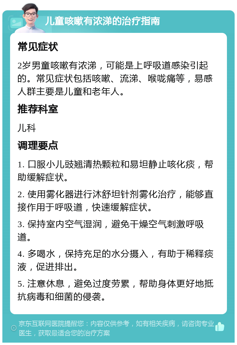 儿童咳嗽有浓涕的治疗指南 常见症状 2岁男童咳嗽有浓涕，可能是上呼吸道感染引起的。常见症状包括咳嗽、流涕、喉咙痛等，易感人群主要是儿童和老年人。 推荐科室 儿科 调理要点 1. 口服小儿豉翘清热颗粒和易坦静止咳化痰，帮助缓解症状。 2. 使用雾化器进行沐舒坦针剂雾化治疗，能够直接作用于呼吸道，快速缓解症状。 3. 保持室内空气湿润，避免干燥空气刺激呼吸道。 4. 多喝水，保持充足的水分摄入，有助于稀释痰液，促进排出。 5. 注意休息，避免过度劳累，帮助身体更好地抵抗病毒和细菌的侵袭。