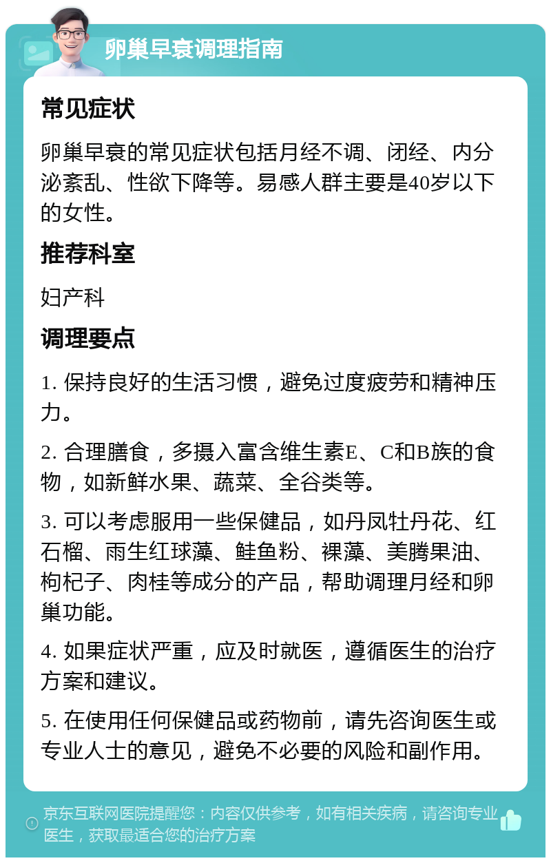 卵巢早衰调理指南 常见症状 卵巢早衰的常见症状包括月经不调、闭经、内分泌紊乱、性欲下降等。易感人群主要是40岁以下的女性。 推荐科室 妇产科 调理要点 1. 保持良好的生活习惯，避免过度疲劳和精神压力。 2. 合理膳食，多摄入富含维生素E、C和B族的食物，如新鲜水果、蔬菜、全谷类等。 3. 可以考虑服用一些保健品，如丹凤牡丹花、红石榴、雨生红球藻、鲑鱼粉、裸藻、美腾果油、枸杞子、肉桂等成分的产品，帮助调理月经和卵巢功能。 4. 如果症状严重，应及时就医，遵循医生的治疗方案和建议。 5. 在使用任何保健品或药物前，请先咨询医生或专业人士的意见，避免不必要的风险和副作用。