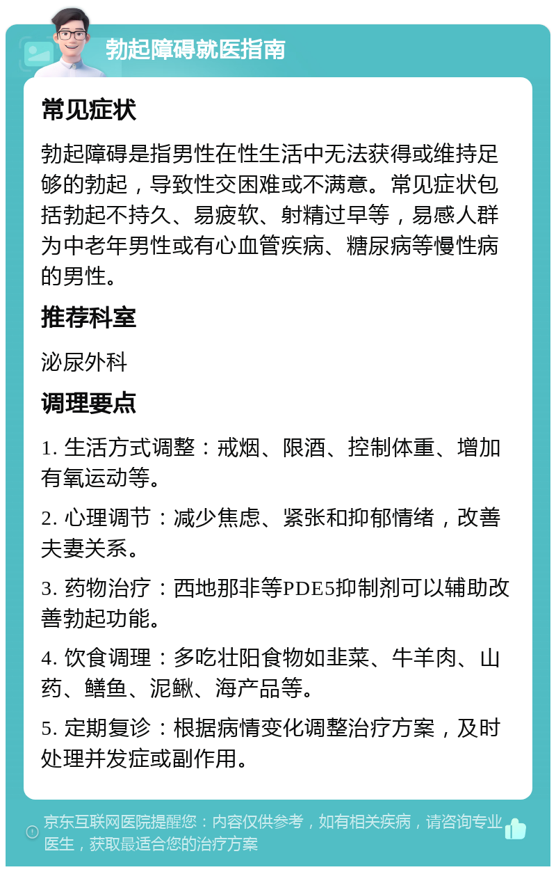 勃起障碍就医指南 常见症状 勃起障碍是指男性在性生活中无法获得或维持足够的勃起，导致性交困难或不满意。常见症状包括勃起不持久、易疲软、射精过早等，易感人群为中老年男性或有心血管疾病、糖尿病等慢性病的男性。 推荐科室 泌尿外科 调理要点 1. 生活方式调整：戒烟、限酒、控制体重、增加有氧运动等。 2. 心理调节：减少焦虑、紧张和抑郁情绪，改善夫妻关系。 3. 药物治疗：西地那非等PDE5抑制剂可以辅助改善勃起功能。 4. 饮食调理：多吃壮阳食物如韭菜、牛羊肉、山药、鳝鱼、泥鳅、海产品等。 5. 定期复诊：根据病情变化调整治疗方案，及时处理并发症或副作用。