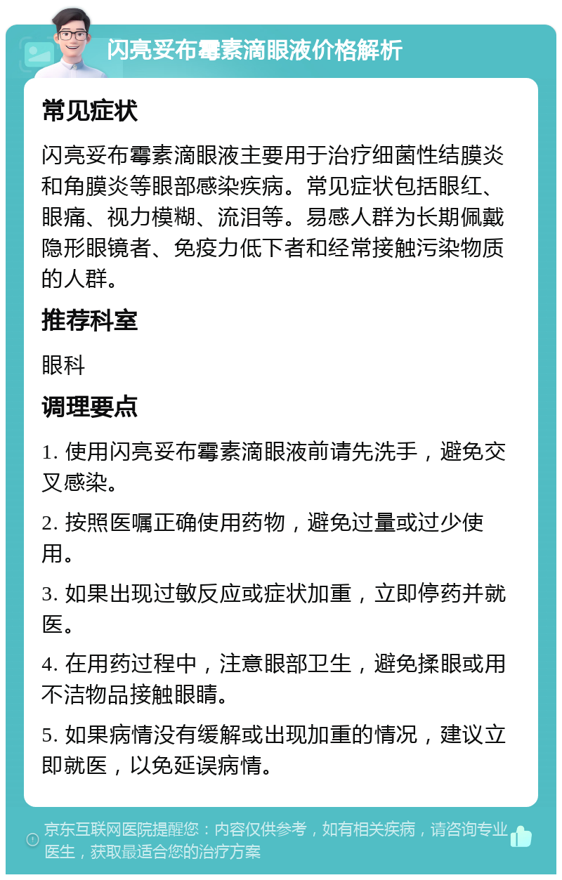 闪亮妥布霉素滴眼液价格解析 常见症状 闪亮妥布霉素滴眼液主要用于治疗细菌性结膜炎和角膜炎等眼部感染疾病。常见症状包括眼红、眼痛、视力模糊、流泪等。易感人群为长期佩戴隐形眼镜者、免疫力低下者和经常接触污染物质的人群。 推荐科室 眼科 调理要点 1. 使用闪亮妥布霉素滴眼液前请先洗手，避免交叉感染。 2. 按照医嘱正确使用药物，避免过量或过少使用。 3. 如果出现过敏反应或症状加重，立即停药并就医。 4. 在用药过程中，注意眼部卫生，避免揉眼或用不洁物品接触眼睛。 5. 如果病情没有缓解或出现加重的情况，建议立即就医，以免延误病情。