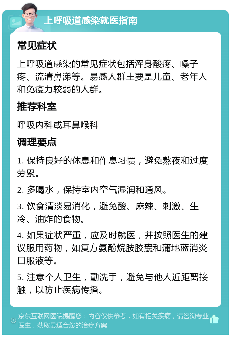 上呼吸道感染就医指南 常见症状 上呼吸道感染的常见症状包括浑身酸疼、嗓子疼、流清鼻涕等。易感人群主要是儿童、老年人和免疫力较弱的人群。 推荐科室 呼吸内科或耳鼻喉科 调理要点 1. 保持良好的休息和作息习惯，避免熬夜和过度劳累。 2. 多喝水，保持室内空气湿润和通风。 3. 饮食清淡易消化，避免酸、麻辣、刺激、生冷、油炸的食物。 4. 如果症状严重，应及时就医，并按照医生的建议服用药物，如复方氨酚烷胺胶囊和蒲地蓝消炎口服液等。 5. 注意个人卫生，勤洗手，避免与他人近距离接触，以防止疾病传播。