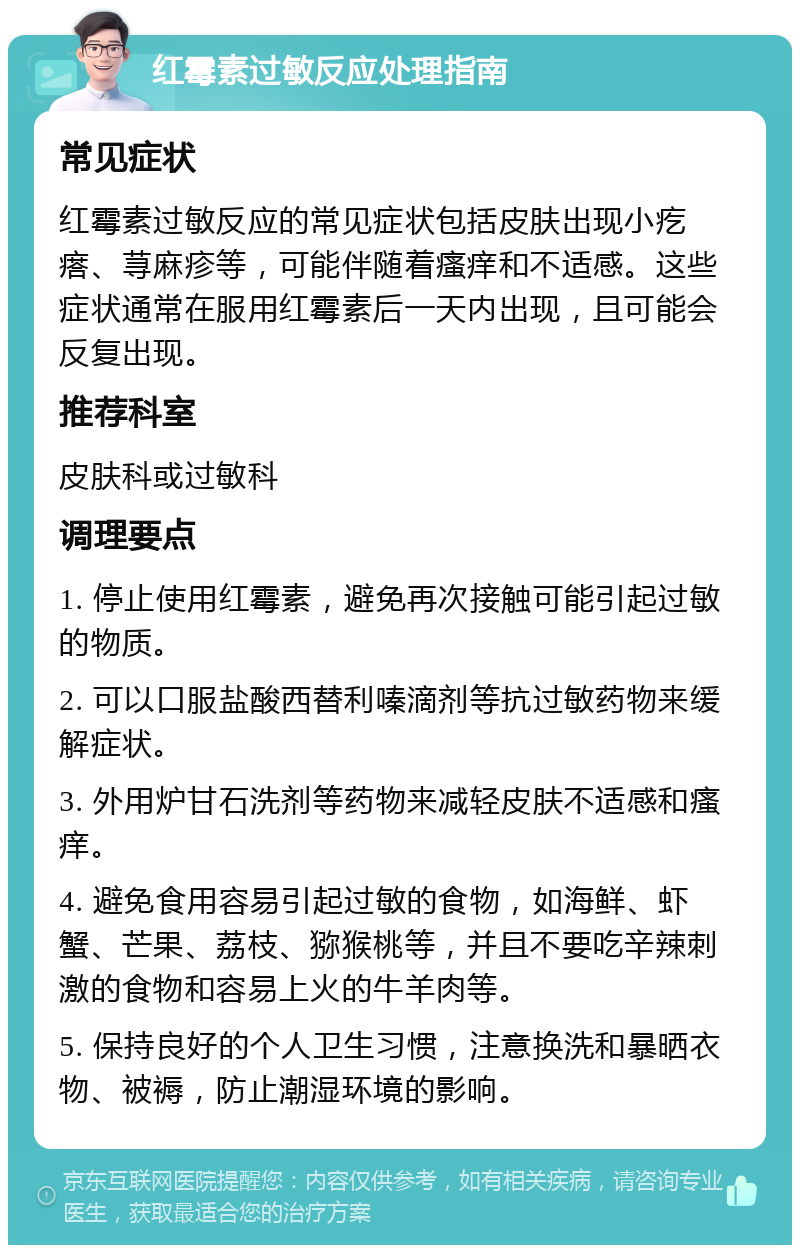 红霉素过敏反应处理指南 常见症状 红霉素过敏反应的常见症状包括皮肤出现小疙瘩、荨麻疹等，可能伴随着瘙痒和不适感。这些症状通常在服用红霉素后一天内出现，且可能会反复出现。 推荐科室 皮肤科或过敏科 调理要点 1. 停止使用红霉素，避免再次接触可能引起过敏的物质。 2. 可以口服盐酸西替利嗪滴剂等抗过敏药物来缓解症状。 3. 外用炉甘石洗剂等药物来减轻皮肤不适感和瘙痒。 4. 避免食用容易引起过敏的食物，如海鲜、虾蟹、芒果、荔枝、猕猴桃等，并且不要吃辛辣刺激的食物和容易上火的牛羊肉等。 5. 保持良好的个人卫生习惯，注意换洗和暴晒衣物、被褥，防止潮湿环境的影响。