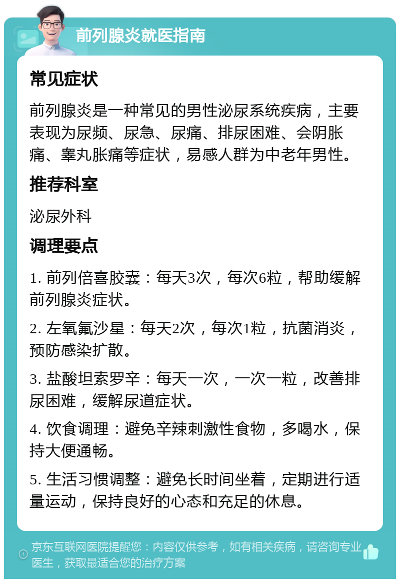 前列腺炎就医指南 常见症状 前列腺炎是一种常见的男性泌尿系统疾病，主要表现为尿频、尿急、尿痛、排尿困难、会阴胀痛、睾丸胀痛等症状，易感人群为中老年男性。 推荐科室 泌尿外科 调理要点 1. 前列倍喜胶囊：每天3次，每次6粒，帮助缓解前列腺炎症状。 2. 左氧氟沙星：每天2次，每次1粒，抗菌消炎，预防感染扩散。 3. 盐酸坦索罗辛：每天一次，一次一粒，改善排尿困难，缓解尿道症状。 4. 饮食调理：避免辛辣刺激性食物，多喝水，保持大便通畅。 5. 生活习惯调整：避免长时间坐着，定期进行适量运动，保持良好的心态和充足的休息。