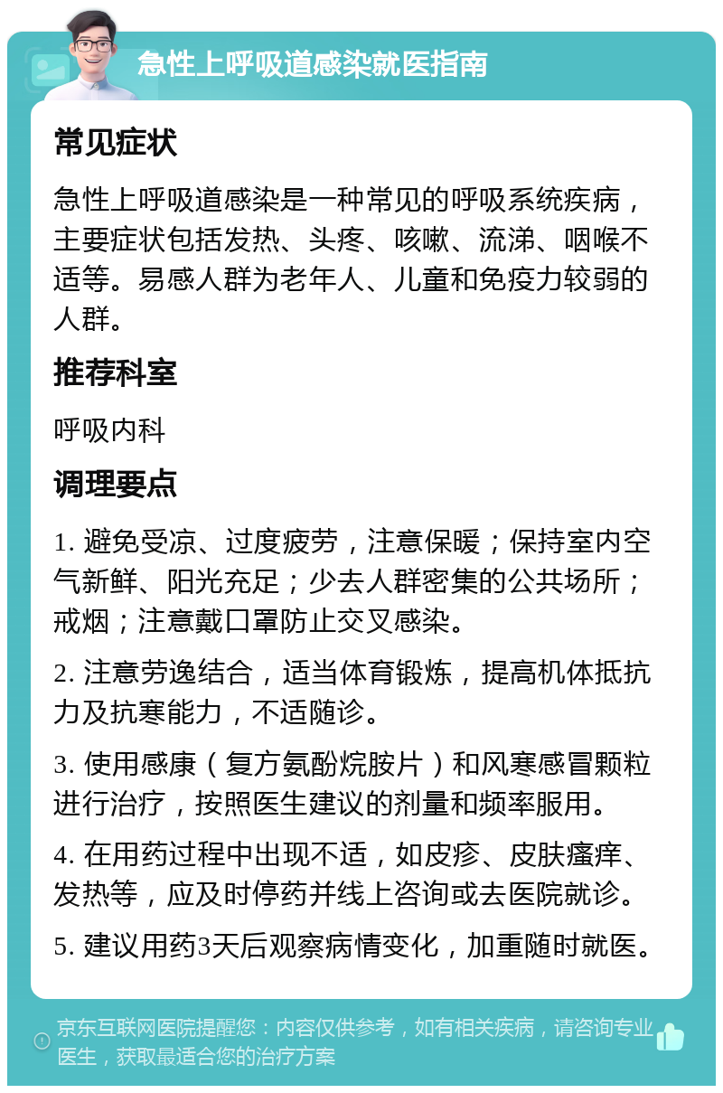 急性上呼吸道感染就医指南 常见症状 急性上呼吸道感染是一种常见的呼吸系统疾病，主要症状包括发热、头疼、咳嗽、流涕、咽喉不适等。易感人群为老年人、儿童和免疫力较弱的人群。 推荐科室 呼吸内科 调理要点 1. 避免受凉、过度疲劳，注意保暖；保持室内空气新鲜、阳光充足；少去人群密集的公共场所；戒烟；注意戴口罩防止交叉感染。 2. 注意劳逸结合，适当体育锻炼，提高机体抵抗力及抗寒能力，不适随诊。 3. 使用感康（复方氨酚烷胺片）和风寒感冒颗粒进行治疗，按照医生建议的剂量和频率服用。 4. 在用药过程中出现不适，如皮疹、皮肤瘙痒、发热等，应及时停药并线上咨询或去医院就诊。 5. 建议用药3天后观察病情变化，加重随时就医。