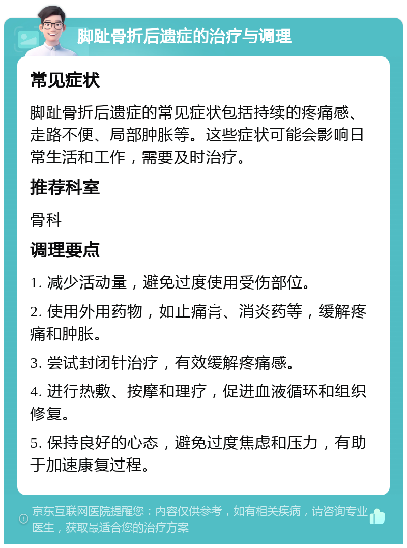 脚趾骨折后遗症的治疗与调理 常见症状 脚趾骨折后遗症的常见症状包括持续的疼痛感、走路不便、局部肿胀等。这些症状可能会影响日常生活和工作，需要及时治疗。 推荐科室 骨科 调理要点 1. 减少活动量，避免过度使用受伤部位。 2. 使用外用药物，如止痛膏、消炎药等，缓解疼痛和肿胀。 3. 尝试封闭针治疗，有效缓解疼痛感。 4. 进行热敷、按摩和理疗，促进血液循环和组织修复。 5. 保持良好的心态，避免过度焦虑和压力，有助于加速康复过程。