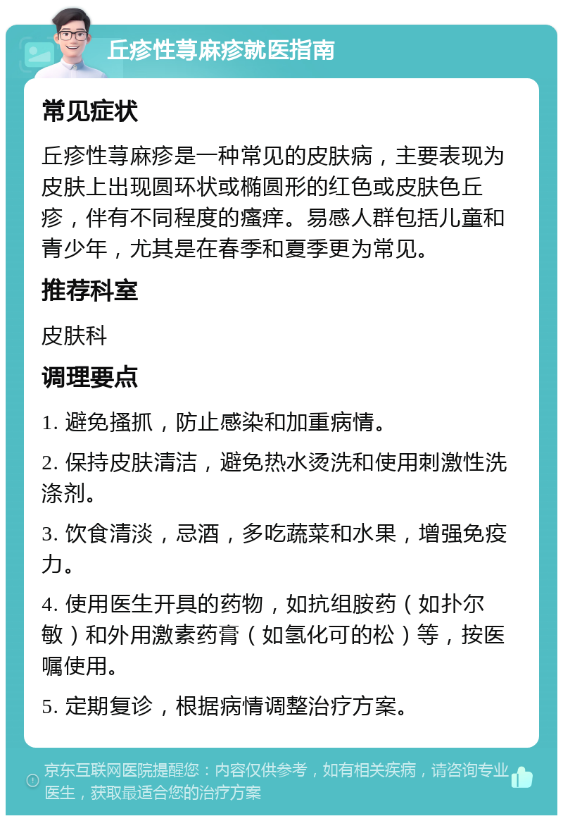 丘疹性荨麻疹就医指南 常见症状 丘疹性荨麻疹是一种常见的皮肤病，主要表现为皮肤上出现圆环状或椭圆形的红色或皮肤色丘疹，伴有不同程度的瘙痒。易感人群包括儿童和青少年，尤其是在春季和夏季更为常见。 推荐科室 皮肤科 调理要点 1. 避免搔抓，防止感染和加重病情。 2. 保持皮肤清洁，避免热水烫洗和使用刺激性洗涤剂。 3. 饮食清淡，忌酒，多吃蔬菜和水果，增强免疫力。 4. 使用医生开具的药物，如抗组胺药（如扑尔敏）和外用激素药膏（如氢化可的松）等，按医嘱使用。 5. 定期复诊，根据病情调整治疗方案。