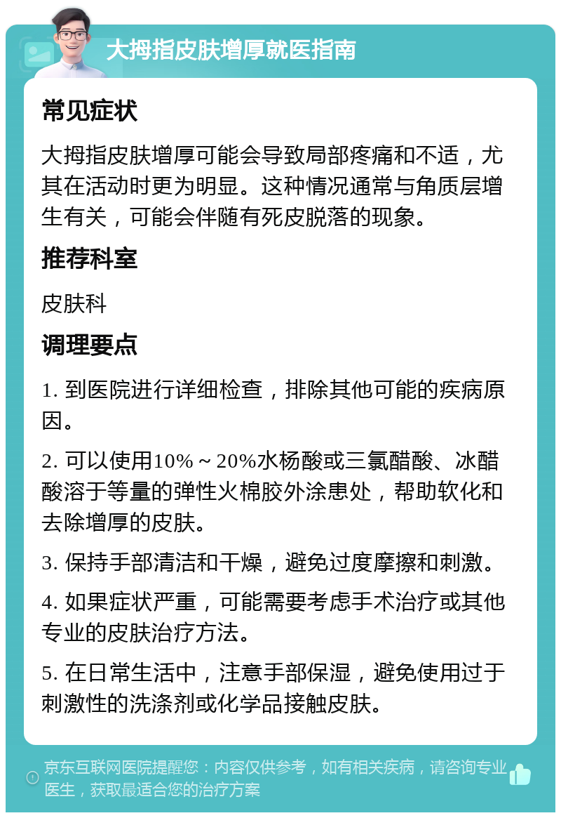 大拇指皮肤增厚就医指南 常见症状 大拇指皮肤增厚可能会导致局部疼痛和不适，尤其在活动时更为明显。这种情况通常与角质层增生有关，可能会伴随有死皮脱落的现象。 推荐科室 皮肤科 调理要点 1. 到医院进行详细检查，排除其他可能的疾病原因。 2. 可以使用10%～20%水杨酸或三氯醋酸、冰醋酸溶于等量的弹性火棉胶外涂患处，帮助软化和去除增厚的皮肤。 3. 保持手部清洁和干燥，避免过度摩擦和刺激。 4. 如果症状严重，可能需要考虑手术治疗或其他专业的皮肤治疗方法。 5. 在日常生活中，注意手部保湿，避免使用过于刺激性的洗涤剂或化学品接触皮肤。