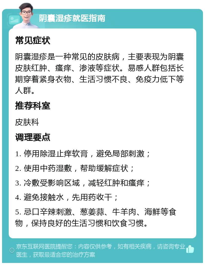 阴囊湿疹就医指南 常见症状 阴囊湿疹是一种常见的皮肤病，主要表现为阴囊皮肤红肿、瘙痒、渗液等症状。易感人群包括长期穿着紧身衣物、生活习惯不良、免疫力低下等人群。 推荐科室 皮肤科 调理要点 1. 停用除湿止痒软膏，避免局部刺激； 2. 使用中药湿敷，帮助缓解症状； 3. 冷敷受影响区域，减轻红肿和瘙痒； 4. 避免接触水，先用药收干； 5. 忌口辛辣刺激、葱姜蒜、牛羊肉、海鲜等食物，保持良好的生活习惯和饮食习惯。