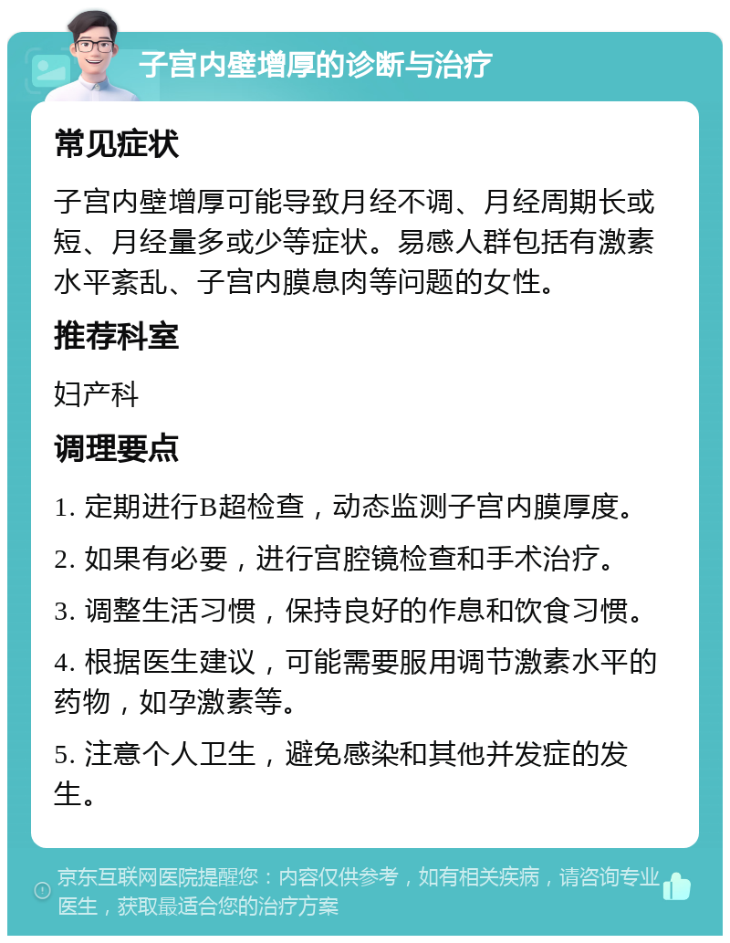 子宫内壁增厚的诊断与治疗 常见症状 子宫内壁增厚可能导致月经不调、月经周期长或短、月经量多或少等症状。易感人群包括有激素水平紊乱、子宫内膜息肉等问题的女性。 推荐科室 妇产科 调理要点 1. 定期进行B超检查，动态监测子宫内膜厚度。 2. 如果有必要，进行宫腔镜检查和手术治疗。 3. 调整生活习惯，保持良好的作息和饮食习惯。 4. 根据医生建议，可能需要服用调节激素水平的药物，如孕激素等。 5. 注意个人卫生，避免感染和其他并发症的发生。