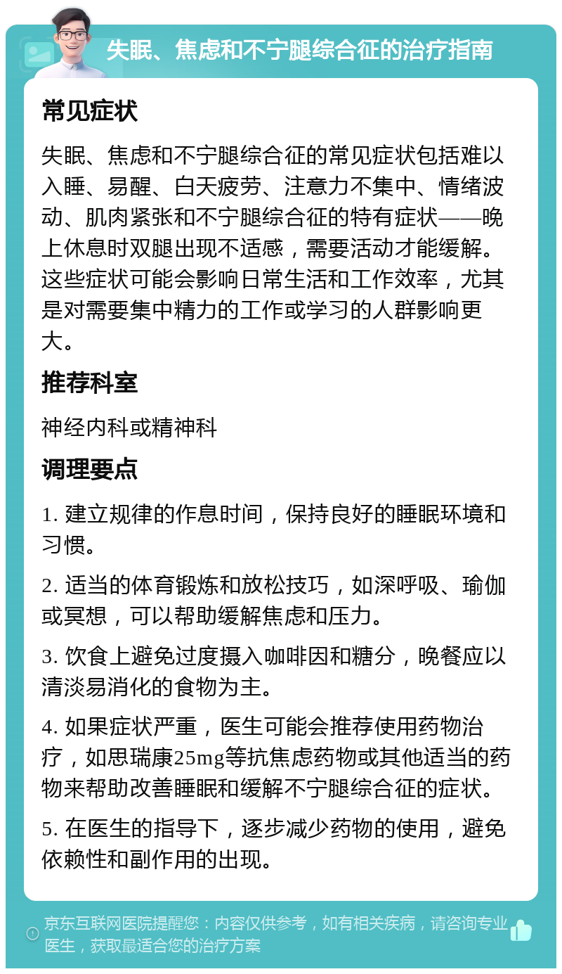 失眠、焦虑和不宁腿综合征的治疗指南 常见症状 失眠、焦虑和不宁腿综合征的常见症状包括难以入睡、易醒、白天疲劳、注意力不集中、情绪波动、肌肉紧张和不宁腿综合征的特有症状——晚上休息时双腿出现不适感，需要活动才能缓解。这些症状可能会影响日常生活和工作效率，尤其是对需要集中精力的工作或学习的人群影响更大。 推荐科室 神经内科或精神科 调理要点 1. 建立规律的作息时间，保持良好的睡眠环境和习惯。 2. 适当的体育锻炼和放松技巧，如深呼吸、瑜伽或冥想，可以帮助缓解焦虑和压力。 3. 饮食上避免过度摄入咖啡因和糖分，晚餐应以清淡易消化的食物为主。 4. 如果症状严重，医生可能会推荐使用药物治疗，如思瑞康25mg等抗焦虑药物或其他适当的药物来帮助改善睡眠和缓解不宁腿综合征的症状。 5. 在医生的指导下，逐步减少药物的使用，避免依赖性和副作用的出现。