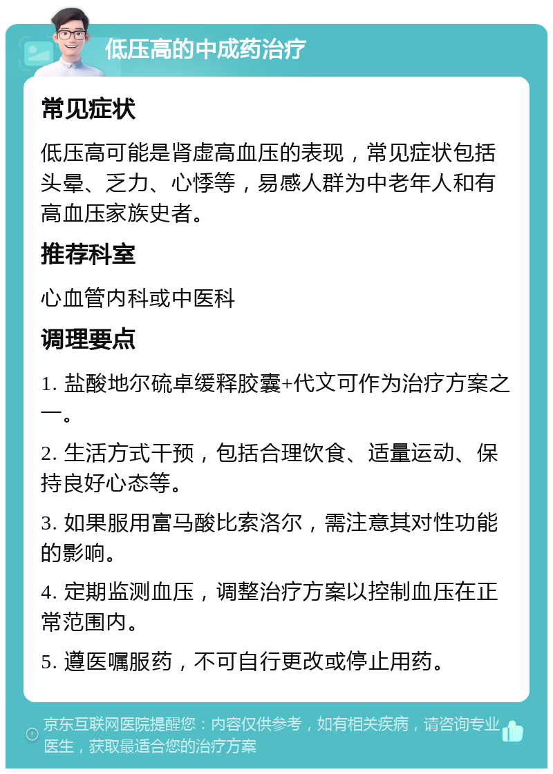 低压高的中成药治疗 常见症状 低压高可能是肾虚高血压的表现，常见症状包括头晕、乏力、心悸等，易感人群为中老年人和有高血压家族史者。 推荐科室 心血管内科或中医科 调理要点 1. 盐酸地尔硫卓缓释胶囊+代文可作为治疗方案之一。 2. 生活方式干预，包括合理饮食、适量运动、保持良好心态等。 3. 如果服用富马酸比索洛尔，需注意其对性功能的影响。 4. 定期监测血压，调整治疗方案以控制血压在正常范围内。 5. 遵医嘱服药，不可自行更改或停止用药。