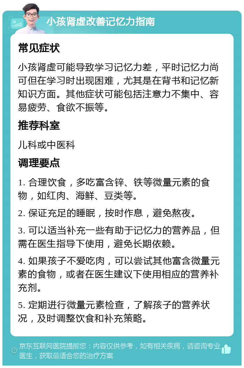 小孩肾虚改善记忆力指南 常见症状 小孩肾虚可能导致学习记忆力差，平时记忆力尚可但在学习时出现困难，尤其是在背书和记忆新知识方面。其他症状可能包括注意力不集中、容易疲劳、食欲不振等。 推荐科室 儿科或中医科 调理要点 1. 合理饮食，多吃富含锌、铁等微量元素的食物，如红肉、海鲜、豆类等。 2. 保证充足的睡眠，按时作息，避免熬夜。 3. 可以适当补充一些有助于记忆力的营养品，但需在医生指导下使用，避免长期依赖。 4. 如果孩子不爱吃肉，可以尝试其他富含微量元素的食物，或者在医生建议下使用相应的营养补充剂。 5. 定期进行微量元素检查，了解孩子的营养状况，及时调整饮食和补充策略。