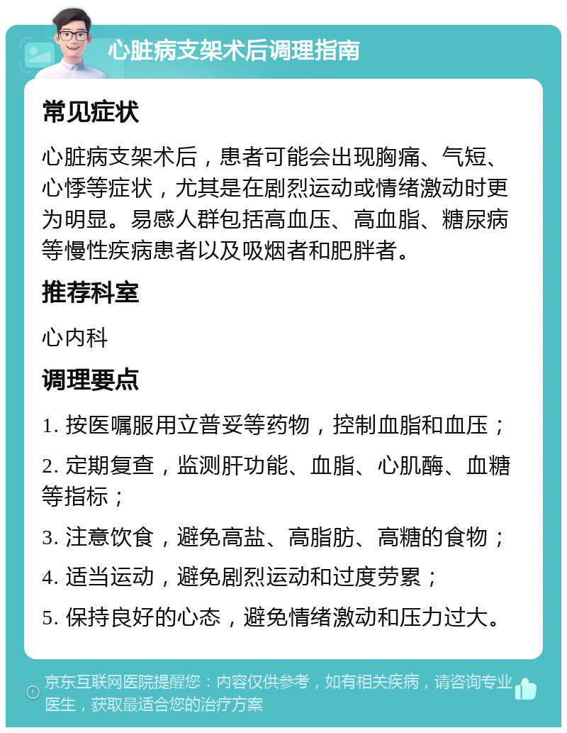 心脏病支架术后调理指南 常见症状 心脏病支架术后，患者可能会出现胸痛、气短、心悸等症状，尤其是在剧烈运动或情绪激动时更为明显。易感人群包括高血压、高血脂、糖尿病等慢性疾病患者以及吸烟者和肥胖者。 推荐科室 心内科 调理要点 1. 按医嘱服用立普妥等药物，控制血脂和血压； 2. 定期复查，监测肝功能、血脂、心肌酶、血糖等指标； 3. 注意饮食，避免高盐、高脂肪、高糖的食物； 4. 适当运动，避免剧烈运动和过度劳累； 5. 保持良好的心态，避免情绪激动和压力过大。