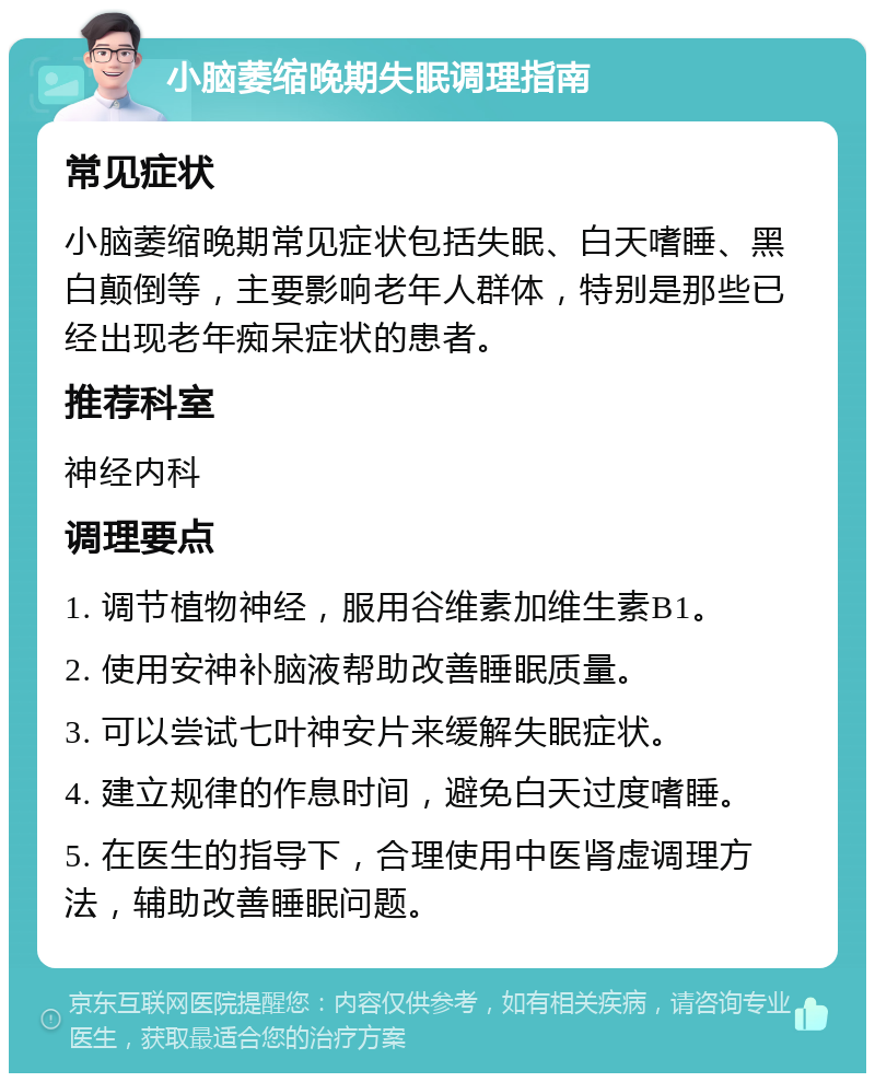 小脑萎缩晚期失眠调理指南 常见症状 小脑萎缩晚期常见症状包括失眠、白天嗜睡、黑白颠倒等，主要影响老年人群体，特别是那些已经出现老年痴呆症状的患者。 推荐科室 神经内科 调理要点 1. 调节植物神经，服用谷维素加维生素B1。 2. 使用安神补脑液帮助改善睡眠质量。 3. 可以尝试七叶神安片来缓解失眠症状。 4. 建立规律的作息时间，避免白天过度嗜睡。 5. 在医生的指导下，合理使用中医肾虚调理方法，辅助改善睡眠问题。