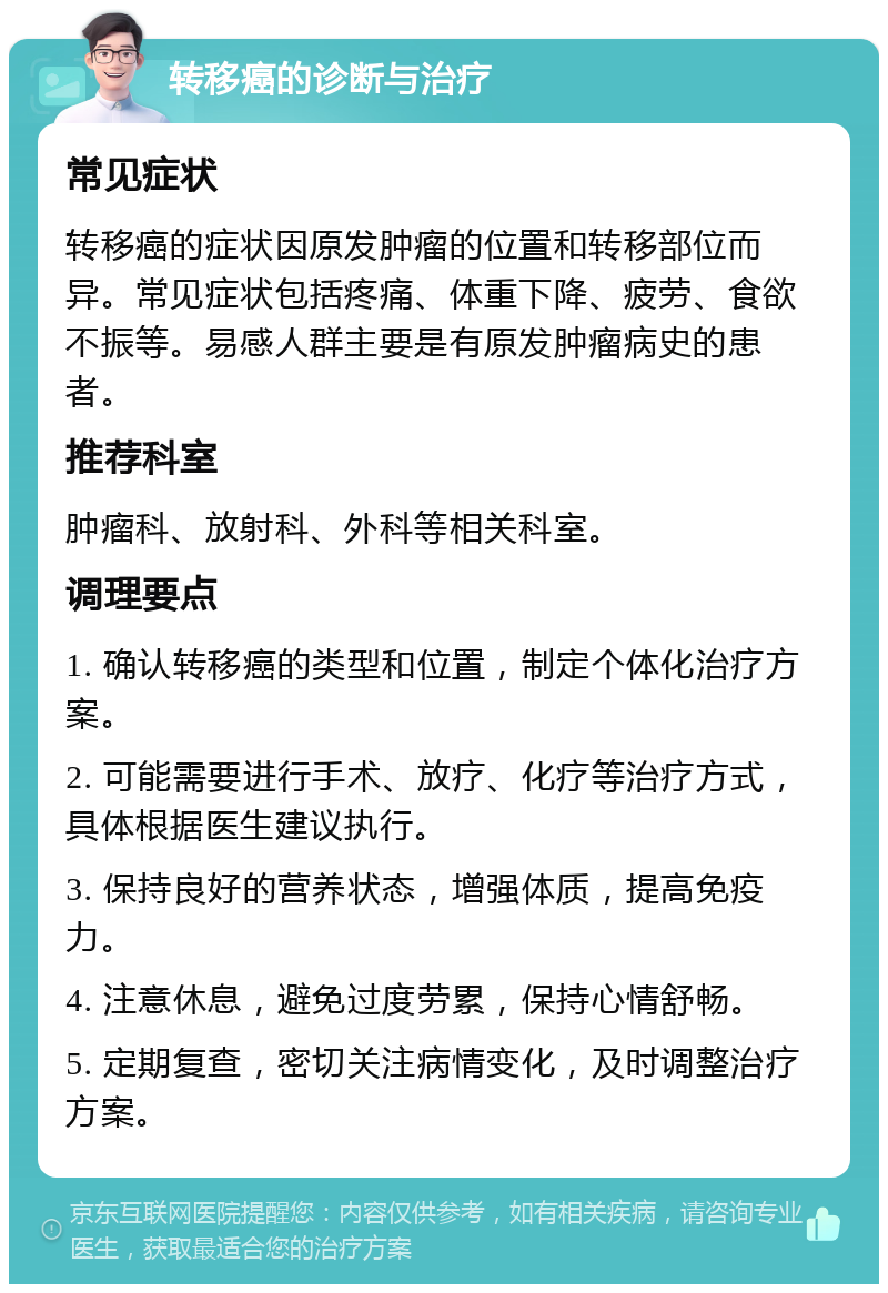 转移癌的诊断与治疗 常见症状 转移癌的症状因原发肿瘤的位置和转移部位而异。常见症状包括疼痛、体重下降、疲劳、食欲不振等。易感人群主要是有原发肿瘤病史的患者。 推荐科室 肿瘤科、放射科、外科等相关科室。 调理要点 1. 确认转移癌的类型和位置，制定个体化治疗方案。 2. 可能需要进行手术、放疗、化疗等治疗方式，具体根据医生建议执行。 3. 保持良好的营养状态，增强体质，提高免疫力。 4. 注意休息，避免过度劳累，保持心情舒畅。 5. 定期复查，密切关注病情变化，及时调整治疗方案。