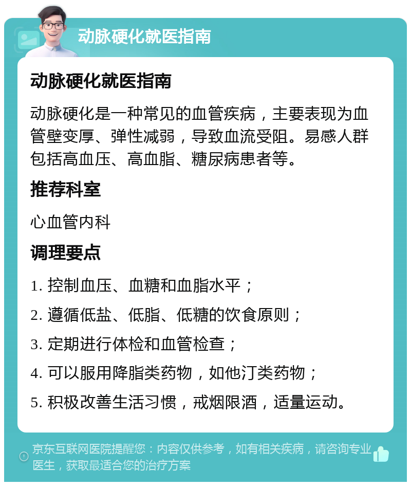 动脉硬化就医指南 动脉硬化就医指南 动脉硬化是一种常见的血管疾病，主要表现为血管壁变厚、弹性减弱，导致血流受阻。易感人群包括高血压、高血脂、糖尿病患者等。 推荐科室 心血管内科 调理要点 1. 控制血压、血糖和血脂水平； 2. 遵循低盐、低脂、低糖的饮食原则； 3. 定期进行体检和血管检查； 4. 可以服用降脂类药物，如他汀类药物； 5. 积极改善生活习惯，戒烟限酒，适量运动。