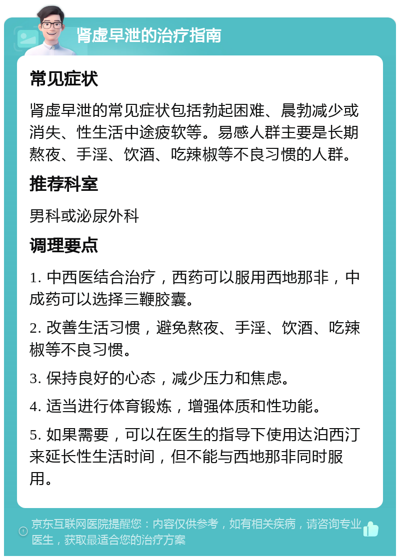 肾虚早泄的治疗指南 常见症状 肾虚早泄的常见症状包括勃起困难、晨勃减少或消失、性生活中途疲软等。易感人群主要是长期熬夜、手淫、饮酒、吃辣椒等不良习惯的人群。 推荐科室 男科或泌尿外科 调理要点 1. 中西医结合治疗，西药可以服用西地那非，中成药可以选择三鞭胶囊。 2. 改善生活习惯，避免熬夜、手淫、饮酒、吃辣椒等不良习惯。 3. 保持良好的心态，减少压力和焦虑。 4. 适当进行体育锻炼，增强体质和性功能。 5. 如果需要，可以在医生的指导下使用达泊西汀来延长性生活时间，但不能与西地那非同时服用。