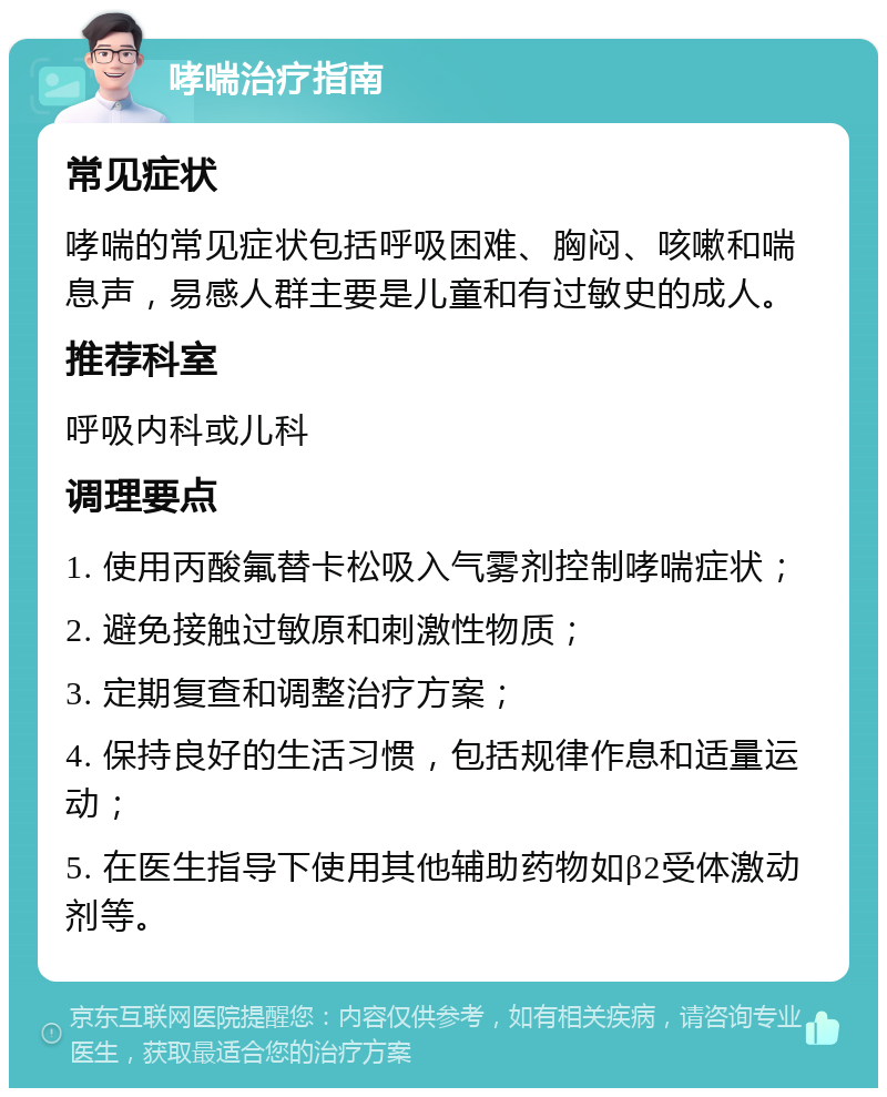 哮喘治疗指南 常见症状 哮喘的常见症状包括呼吸困难、胸闷、咳嗽和喘息声，易感人群主要是儿童和有过敏史的成人。 推荐科室 呼吸内科或儿科 调理要点 1. 使用丙酸氟替卡松吸入气雾剂控制哮喘症状； 2. 避免接触过敏原和刺激性物质； 3. 定期复查和调整治疗方案； 4. 保持良好的生活习惯，包括规律作息和适量运动； 5. 在医生指导下使用其他辅助药物如β2受体激动剂等。