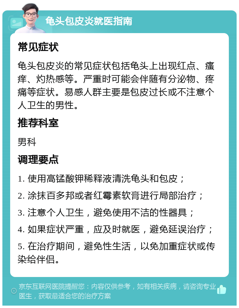 龟头包皮炎就医指南 常见症状 龟头包皮炎的常见症状包括龟头上出现红点、瘙痒、灼热感等。严重时可能会伴随有分泌物、疼痛等症状。易感人群主要是包皮过长或不注意个人卫生的男性。 推荐科室 男科 调理要点 1. 使用高锰酸钾稀释液清洗龟头和包皮； 2. 涂抹百多邦或者红霉素软膏进行局部治疗； 3. 注意个人卫生，避免使用不洁的性器具； 4. 如果症状严重，应及时就医，避免延误治疗； 5. 在治疗期间，避免性生活，以免加重症状或传染给伴侣。