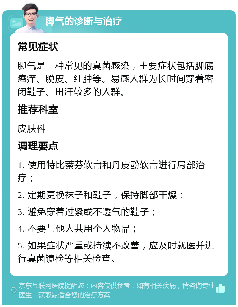 脚气的诊断与治疗 常见症状 脚气是一种常见的真菌感染，主要症状包括脚底瘙痒、脱皮、红肿等。易感人群为长时间穿着密闭鞋子、出汗较多的人群。 推荐科室 皮肤科 调理要点 1. 使用特比萘芬软膏和丹皮酚软膏进行局部治疗； 2. 定期更换袜子和鞋子，保持脚部干燥； 3. 避免穿着过紧或不透气的鞋子； 4. 不要与他人共用个人物品； 5. 如果症状严重或持续不改善，应及时就医并进行真菌镜检等相关检查。