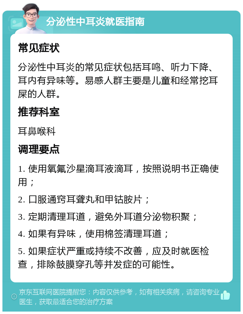 分泌性中耳炎就医指南 常见症状 分泌性中耳炎的常见症状包括耳鸣、听力下降、耳内有异味等。易感人群主要是儿童和经常挖耳屎的人群。 推荐科室 耳鼻喉科 调理要点 1. 使用氧氟沙星滴耳液滴耳，按照说明书正确使用； 2. 口服通窍耳聋丸和甲钴胺片； 3. 定期清理耳道，避免外耳道分泌物积聚； 4. 如果有异味，使用棉签清理耳道； 5. 如果症状严重或持续不改善，应及时就医检查，排除鼓膜穿孔等并发症的可能性。