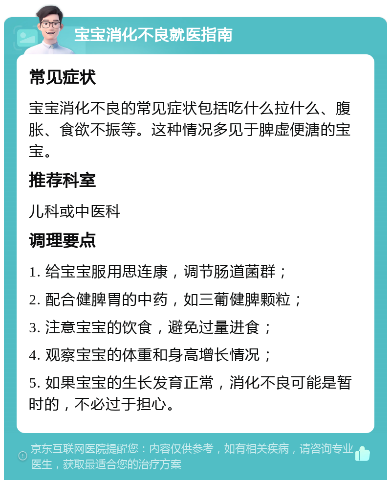 宝宝消化不良就医指南 常见症状 宝宝消化不良的常见症状包括吃什么拉什么、腹胀、食欲不振等。这种情况多见于脾虚便溏的宝宝。 推荐科室 儿科或中医科 调理要点 1. 给宝宝服用思连康，调节肠道菌群； 2. 配合健脾胃的中药，如三葡健脾颗粒； 3. 注意宝宝的饮食，避免过量进食； 4. 观察宝宝的体重和身高增长情况； 5. 如果宝宝的生长发育正常，消化不良可能是暂时的，不必过于担心。