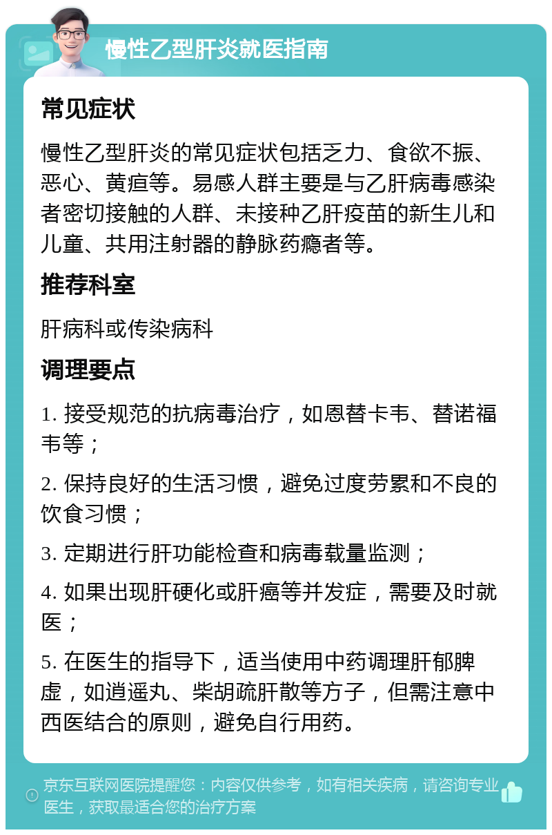 慢性乙型肝炎就医指南 常见症状 慢性乙型肝炎的常见症状包括乏力、食欲不振、恶心、黄疸等。易感人群主要是与乙肝病毒感染者密切接触的人群、未接种乙肝疫苗的新生儿和儿童、共用注射器的静脉药瘾者等。 推荐科室 肝病科或传染病科 调理要点 1. 接受规范的抗病毒治疗，如恩替卡韦、替诺福韦等； 2. 保持良好的生活习惯，避免过度劳累和不良的饮食习惯； 3. 定期进行肝功能检查和病毒载量监测； 4. 如果出现肝硬化或肝癌等并发症，需要及时就医； 5. 在医生的指导下，适当使用中药调理肝郁脾虚，如逍遥丸、柴胡疏肝散等方子，但需注意中西医结合的原则，避免自行用药。