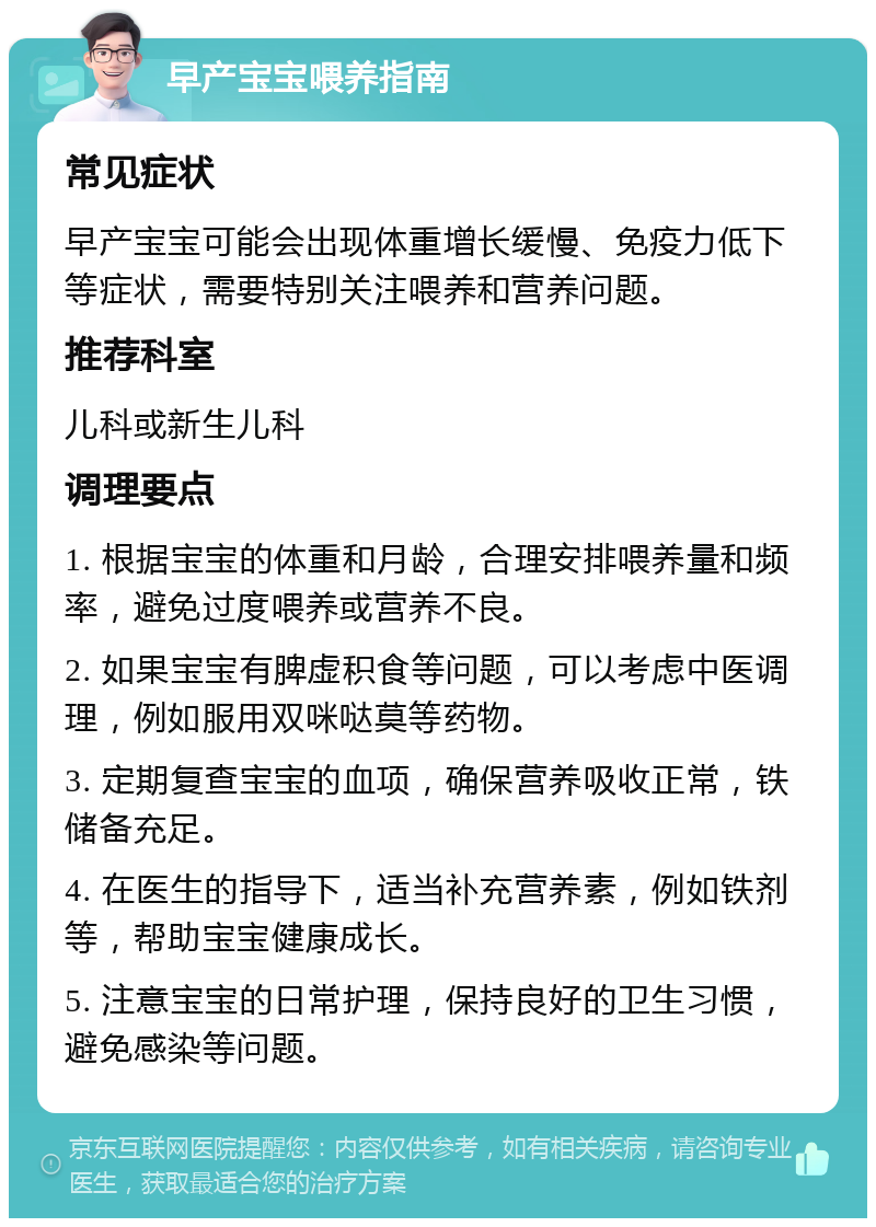 早产宝宝喂养指南 常见症状 早产宝宝可能会出现体重增长缓慢、免疫力低下等症状，需要特别关注喂养和营养问题。 推荐科室 儿科或新生儿科 调理要点 1. 根据宝宝的体重和月龄，合理安排喂养量和频率，避免过度喂养或营养不良。 2. 如果宝宝有脾虚积食等问题，可以考虑中医调理，例如服用双咪哒莫等药物。 3. 定期复查宝宝的血项，确保营养吸收正常，铁储备充足。 4. 在医生的指导下，适当补充营养素，例如铁剂等，帮助宝宝健康成长。 5. 注意宝宝的日常护理，保持良好的卫生习惯，避免感染等问题。